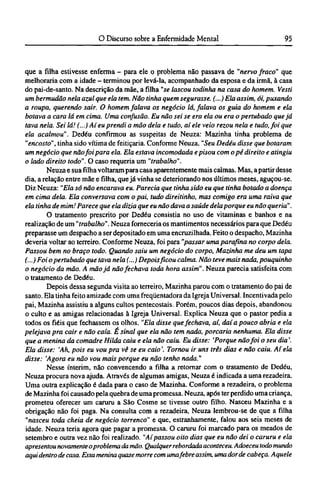 que a filha estivesse enferma - para ele o problema não passava de "nervo fraco" que
melhoraria com a idade - terminou por levá-la, acompanhado da esposa e da irmã, à casa
do pai-de-santo. Na descrição da mãe, a filha "se lascou todinha na casa do homem. Vesti
um bermudão nela azul que ela tem. Não tinha quem segurasse. (...) Ela assim, ói, puxando
a roupa, querendo sair. O homem falava os negócio lá, falava os guia do homem e ela
botava a cara lá em cima. Uma confusão. Eu não sei se era ela ou era o pertubado que já
tava nela. Sei lá! (...) Aí eu prendi a mão dela e tudo, aí ele veio rezou nela e tudo, foi que
ela acalmou". Dedéu confirmou as suspeitas de Neuza: Mazinha tinha problema de
"encosto", tinha sido vítima de feitiçaria. Conforme Neuza, "Seu Dedéu disse que botaram
um negócio que não foi para ela. Ela estava incomodada e pisou com o pé direito e atingiu
o lado direito todo". O caso requeria um "trabalho".
Neuza e sua filha voltaram para casa aparentemente mais calmas. Mas, a partir desse
dia, a relação entre mãe e filha, que já vinha se deteriorando nos últimos meses, aguçou-se.
Diz Neuza: "Ela só não encarava eu. Parecia que tinha sido eu que tinha botado a doença
em cima dela. Ela conversava com o pai, tudo direitinho, mas comigo era uma raiva que
ela tinha de mim! Parece que ela dizia que eu não dava a saúde dela porque eu não queria".
O tratamento prescrito por Dedéu consistia no uso de vitaminas e banhos e na
realização de um "trabalho". Neuza forneceria os mantimentos necessários para que Dedéu
preparasse um despacho a ser depositado em uma encruzilhada. Feito o despacho, Mazinha
deveria voltar ao terreiro. Conforme Neuza, foi para "passar uma parafina no corpo dela.
Passou bem no braço todo. Quando saiu um negócio do corpo, Mazinha me deu um tapa
(...) Foi o pertubado que tava nela (...) Depois ficou calma. Não teve mais nada, pouquinho
o negócio da mão. A mão já não fechava toda hora assim". Neuza parecia satisfeita com
o tratamento de Dedéu.
Depois dessa segunda visita ao terreiro, Mazinha parou com o tratamento do pai de
santo. Ela tinha feito amizade com uma freqüentadora da Igreja Universal. Incentivada pelo
pai, Mazinha assistiu a alguns cultos pentecostais. Porém, poucos dias depois, abandonou
o culto e as amigas relacionadas à Igreja Universal. Explica Neuza que o pastor pedia a
todos os fiéis que fechassem os olhos. "Ela disse que fechava, aí, daí a pouco abria e ela
pelejava pra cair e não caía. É sinal que ela não tem nada, porcaria nenhuma. Ela disse
que a menina da comadre Hilda caiu e ela não caiu. Eu disse: 'Porque não foi o seu dia'.
Ela disse: 'Ah, pois eu vou pra vê se eu caio'. Tornou ir uns três dias e não caiu. Aí ela
disse: 'Agora eu não vou mais porque eu não tenho nada."
Nesse ínterim, não convencendo a filha a retornar com o tratamento de Dedéu,
Neuza procura nova ajuda. Através de algumas amigas, Neuza é indicada a uma rezadeira.
Uma outra explicação é dada para o caso de Mazinha. Conforme a rezadeira, o problema
de Mazinha foi causado pela quebra de uma promessa. Neuza, após ter perdido uma criança,
prometeu oferecer um caruru a São Cosme se tivesse outro filho. Nasceu Mazinha e a
obrigação não foi paga. Na consulta com a rezadeira, Neuza lembrou-se de que a filha
"nasceu toda cheia de negócio torrenco" e que, estranhamente, falou aos seis meses de
idade. Neuza teria agora que pagar a promessa. O caruru foi marcado para os meados de
setembro e outra vez não foi realizado. "Aí passou oito dias que eu não dei o caruru e ela
apresentou novamente oproblema da mão. Qualquer rebordada aconteceu. Adoeceu todo mundo
aqui dentro de casa. Essa menina quase morre com umafebre assim, umadorde cabeça. Aquele
 