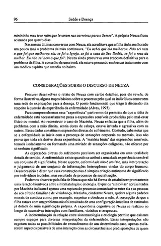 minininho meu teve ruim que levaram nas carreiras para o Semec". A própria Neuza ficou
acamada por quatro dias.
Nas nossas últimas conversas com Neuza, ela acreditava que a filha tinha melhorado
um pouco mas o problema da mão continuava. "Eu achei que ela melhorou. Não sei nem
o que foi que melhorou ela, se foi a Igreja, se foi a casa de Seu Dedéu, se foi a reza da
mulher. Eu não sei nem o que foi". Neuza ainda procurava uma resposta definitiva para o
problema da filha. A conselho de uma irmã, ela estava pensando em buscar tratamento com
um médico espírita que atendia no bairro.
CONSIDERAÇÕES SOBRE O DISCURSO DE NEUZA
Procurei desenvolver o relato de Neuza com certos detalhes, pois ele revela, de
forma ilustrativa, alguns traços básicos sobre o processo pelo qual os indivíduos constroem
uma rede de explicações para a doença. O ponto fundamental que trago à discussão diz
respeito à questão da experiência da enfermidade (Alves, 1993).
Para compreendermos essa "experiência" partiremos da premissa de que a idéia de
enfermidade está necessariamente presa a expressões sensíveis produzidas pelo mal-estar
físico ou mental. Ao reconstruir o caso de Mazinha, Neuza enfatiza que a filha, além do
problema com a mão direita, sentia dores de cabeça, estava irritada e agressiva com os
outros. Esses dados constituem expressões diretas do sofrimento. Contudo, cabe notar que
se a enfermidade se inicia com a presença de sensações corporais ou mentais, isso não
prova que toda ela derive dessa experiência. A "matéria bruta" das expressões sensíveis,
tomada isoladamente ou formando uma miríade de sensações coligadas, não oferece por
si nenhum significado.
As expressões diretas do sofrimento precisam ser organizadas em uma totalidade
dotada de sentido. A enfermidade existe quando se atribui a uma dada experiência sensível
um conjunto de significados. Nesse aspecto, enfermidade não é um fato, mas interpretação
e julgamento de um conjunto de informações heterogêneas vindas do corpo humano.
Desnecessário é dizer que essa construção não é simples criação autônoma de significado
por indivíduos isolados, mas resultado de processos de socialização.
Podemos observar pela fala de Neuza que não há forma de estabelecer prontamente
uma relação biunívoca entre sintomatologia e etiologia. O que os "sintomas" apresentados
por Mazinha indicam é apenas uma ruptura do processo comunicativo entre ela e as pessoas
do seu círculo familiar e de vizinhança. Mazinha, conforme Neuza, quebra alguns padrões
morais de conduta como, por exemplo, respeitar e obedecer a mãe. A percepção de que a
filha estava com um problema não foi resultado de uma configuração imediata de estímulos
já dotada de uma significação própria. A experiência cognitiva de Neuza se realizou ao
longo de sucessivas interações com familiares, vizinhos e terapeutas.
A indeterminação da relação entre sintomatologia e etiologia permite que existam
sempre espaços para diversas interpretações da enfermidade. Essas interpretações não
esgotam todas as possibilidades de entendimento de um determinado caso, apenas escla-
recem aspectos passíveis de uma interação com as circunstâncias e predisposições de quem
 