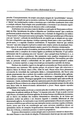 percebe. Conseqüentemente, há sempre uma ampla margem de "possibilidades" interpre¬
tativas para a situação em que se encontra o enfermo. Por outro lado, a natureza processual
e "aberta" das interpretações conduz a incertezas que o indivíduo usualmente sente sobre
a condição enferma. Essa relação entre possibilidades e incertezas é um elemento signifi-
cativo para explicar a construção do discurso sobre a enfermidade.
Analisemos com um pouco mais de detalhes a explicação de Neuza para a enfermi-
dade da filha. Inicialmente ela atribui a Mazinha um "problema mental" que a medicina
profissional poderia solucionar. Não satisfeita com o resultado do diagnóstico do médico
("botar óculos"), Neuza procura outras explicações. Termina por acreditar que a filha estava
com um "encosto", sofrendo da interferência de um espirito que se alojara em seu corpo.
Foi este o diagnóstico que algumas vizinhas e parentes deram para o caso e que Dedéu, o
pai-de-santo, e a segunda rezadeira confirmaram. É importante observar que embora
"encosto" seja uma categoria explicativa central entre amplos setores da população brasi-
leira, trata-se de uma categoria bastante ampla e passível de diferentes interpretações.
Coube ao pai de santo e à rezadeira, em última instância, estabelecer uma explicação
autorizada sobre o complexo de eventos ligados ao problema de Mazinha. O que ambos
enfatizaram não foi a presença em si do "encosto", mas o porquê desse fenômeno (i. e., a
cadeia de eventos que o produziu). São justamente esses quadros interpretativos que
constituem os modelos cognitivos destas instituições terapêuticas. Tais modelos, por outro
lado, ao procurar ordenar a enfermidade em um quadro coerente-explicativo podem
reduzir, ou mesmo suprimir, a carga emocional que acompanha o episódio da doença.
Nenhum dos modelos cognitivos das agência procuradas por Neuza atendeu satis-
fatoriamente seus interesses. Não atendeu porque, em primeiro lugar, não solucionou o
objetivo básico de Neuza: curar a filha. Além do mais, Neuza nunca ficou plenamente
convencida da veracidade das explicações dadas e, conseqüentemente, não houve uma
adesão propriamente dita a nenhum dos modelos explicativos oferecidos pelas agências.
Até o último contato mantido com Neuza, suas incertezas e inquietações não tinham
terminado por completo. Prosseguia agregando novas interpretações após cada escolha de
tratamento. Assim, nenhuma das agências representou para ela uma totalização a priori. A
narração de Neuza evidencia um campo de possibilidades justamente porque ela não adota
uma única linha de desenvolvimento determinável a priori. Nesse aspecto reproduz
ambigüidades e incertezas.
Essas observações nos levam a concluir pela não-existência de modelos cognitivos
subjacentes às práticas médicas de Neuza ? A resposta seria não. O que se pode concluir
é que Neuza, circulando por diversas agências, de muitas formas e em diferentes momentos,
não se deteve em nenhum dos modelos interpretativos oferecidos, de tal forma que
possamos avaliar sua prática e seu discurso segundo o conteúdo diferencial de uma
determinada agência. As instituições a que recorreu apresentaram a Neuza um conjunto de
universos simbólicos que utilizou nas suas interações sociais concretas e opções cotidianas.
Assim, temos que levar em consideração que esses universos simbólicos devem ser
apreendidos dentro de situações biograficamente determinadas. Estão submetidos a um
fluxo de vivências, a interesses pessoais e a motivos pragmáticos.
É preciso direcionarmos a nossa atenção para os processos interativos desenvolvi-
dos entre Neuza e o seu círculo de relações. É interessante observar que nas suas escolhas
 