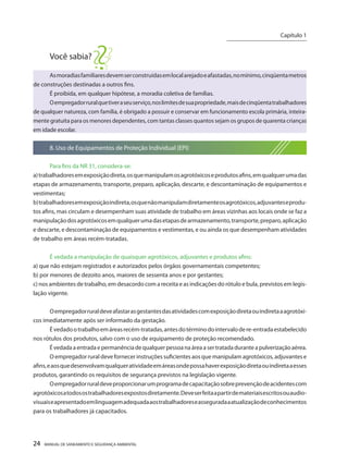 24 MANUAL DE SANEAMENTO E SEGURANÇA AMBIENTAL 
Você sabia? 
As moradias familiares devem ser construídas em local arejado e afastadas, no mínimo, cinqüenta metros de construções destinadas a outros fins. 
É proibida, em qualquer hipótese, a moradia coletiva de famílias. 
O empregador rural que tiver a seu serviço, nos limites de sua propriedade, mais de cinqüenta trabalhadores de qualquer natureza, com família, é obrigado a possuir e conservar em funcionamento escola primária, inteiramente gratuita para os menores dependentes, com tantas classes quantos sejam os grupos de quarenta crianças em idade escolar. 
8. Uso de Equipamentos de Proteção Individual (EPI) 
Para fins da NR 31, considera-se: 
a) trabalhadores em exposição direta, os que manipulam os agrotóxicos e produtos afins, em qualquer uma das etapas de armazenamento, transporte, preparo, aplicação, descarte, e descontaminação de equipamentos e vestimentas; 
b) trabalhadores em exposição indireta, os que não manipulam diretamente os agrotóxicos, adjuvantes e produtos afins, mas circulam e desempenham suas atividade de trabalho em áreas vizinhas aos locais onde se faz a manipulação dos agrotóxicos em qualquer uma das etapas de armazenamento, transporte, preparo, aplicação e descarte, e descontaminação de equipamentos e vestimentas, e ou ainda os que desempenham atividades de trabalho em áreas recém-tratadas. 
É vedada a manipulação de quaisquer agrotóxicos, adjuvantes e produtos afins: 
a) que não estejam registrados e autorizados pelos órgãos governamentais competentes; 
b) por menores de dezoito anos, maiores de sessenta anos e por gestantes; 
c) nos ambientes de trabalho, em desacordo com a receita e as indicações do rótulo e bula, previstos em legislação vigente. 
O empregador rural deve afastar as gestantes das atividades com exposição direta ou indireta a agrotóxicos imediatamente após ser informado da gestação. 
É vedado o trabalho em áreas recém-tratadas, antes do término do intervalo de re-entrada estabelecido nos rótulos dos produtos, salvo com o uso de equipamento de proteção recomendado. 
É vedada a entrada e permanência de qualquer pessoa na área a ser tratada durante a pulverização aérea. 
O empregador rural deve fornecer instruções suficientes aos que manipulam agrotóxicos, adjuvantes e afins, e aos que desenvolvam qualquer atividade em áreas onde possa haver exposição direta ou indireta a esses produtos, garantindo os requisitos de segurança previstos na legislação vigente. 
O empregador rural deve proporcionar um programa de capacitação sobre prevenção de acidentes com agrotóxicos a todos os trabalhadores expostos diretamente. Deve ser feita a partir de materiais escritos ou audiovisuais e apresentado em linguagem adequada aos trabalhadores e assegurada a atualização de conhecimentos para os trabalhadores já capacitados. 
Capítulo 1 
__________________________  