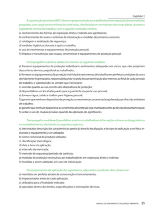 MANUAL DE SANEAMENTO E SEGURANÇA AMBIENTAL 25 
A capacitação prevista na NR 31 deve ser proporcionada aos trabalhadores em exposição direta mediante programa, com carga horária mínima de vinte horas, distribuídas em no máximo oito horas diárias, durante o expediente normal de trabalho, com o seguinte conteúdo mínimo: 
a) conhecimento das formas de exposição direta e indireta aos agrotóxicos; 
b) conhecimento de sinais e sintomas de intoxicação e medidas de primeiros socorros; 
c) rotulagem e sinalização de segurança; 
d) medidas higiênicas durante e após o trabalho; 
e) uso de vestimentas e equipamentos de proteção pessoal; 
f) limpeza e manutenção das roupas, vestimentas e equipamentos de proteção pessoal. 
O empregador rural deve adotar, no mínimo, as seguintes medidas: 
a) fornecer equipamentos de proteção individual e vestimentas adequadas aos riscos, que não propiciem desconforto térmico prejudicial ao trabalhador; 
b) fornecer os equipamentos de proteção individual e vestimentas de trabalho em perfeitas condições de uso e devidamente higienizados, responsabilizando-se pela descontaminação dos mesmos ao final de cada jornada de trabalho, e substituindo-os sempre que necessário; 
c) orientar quanto ao uso correto dos dispositivos de proteção; 
d) disponibilizar um local adequado para a guarda da roupa de uso pessoal; 
e) fornecer água, sabão e toalhas para higiene pessoal; 
f) garantir que nenhum dispositivo de proteção ou vestimenta contaminada seja levado para fora do ambiente de trabalho; 
g) garantir que nenhum dispositivo ou vestimenta de proteção seja reutilizado antes da devida descontaminação; 
h) vedar o uso de roupas pessoais quando da aplicação de agrotóxicos. 
O empregador rural deve disponibilizar a todos os trabalhadores informações sobre o uso de agrotóxicos no estabelecimento, abordando os seguintes aspectos: 
a) área tratada: descrição das características gerais da área da localização, e do tipo de aplicação a ser feita, incluindo o equipamento a ser utilizado; 
b) nome comercial do produto utilizado; 
c) classificação toxicológica; 
d) data e hora da aplicação; 
e) intervalo de reentrada; 
f) intervalo de segurança/período de carência; 
g) medidas de proteção necessárias aos trabalhadores em exposição direta e indireta; 
h) medidas a serem adotadas em caso de intoxicação. 
Os equipamentos de aplicação dos agrotóxicos, adjuvantes e produtos afins, devem ser: 
a) mantidos em perfeito estado de conservação e funcionamento; 
b) inspecionados antes de cada aplicação; 
c) utilizados para a finalidade indicada; 
d) operados dentro dos limites, especificações e orientações técnicas. 
Capítulo 1 
__________________________  