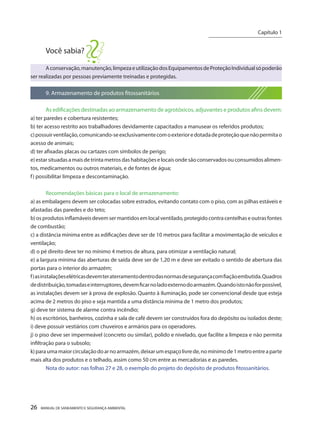 26 MANUAL DE SANEAMENTO E SEGURANÇA AMBIENTAL 
Você sabia? 
A conservação, manutenção, limpeza e utilização dos Equipamentos de Proteção Individual só poderão ser realizadas por pessoas previamente treinadas e protegidas. 
9. Armazenamento de produtos fitossanitários 
As edificações destinadas ao armazenamento de agrotóxicos, adjuvantes e produtos afins devem: 
a) ter paredes e cobertura resistentes; 
b) ter acesso restrito aos trabalhadores devidamente capacitados a manusear os referidos produtos; 
c) possuir ventilação, comunicando-se exclusivamente com o exterior e dotada de proteção que não permita o acesso de animais; 
d) ter afixadas placas ou cartazes com símbolos de perigo; 
e) estar situadas a mais de trinta metros das habitações e locais onde são conservados ou consumidos alimentos, medicamentos ou outros materiais, e de fontes de água; 
f) possibilitar limpeza e descontaminação. 
Recomendações básicas para o local de armazenamento: 
a) as embalagens devem ser colocadas sobre estrados, evitando contato com o piso, com as pilhas estáveis e afastadas das paredes e do teto; 
b) os produtos inflamáveis devem ser mantidos em local ventilado, protegido contra centelhas e outras fontes de combustão; 
c) a distância mínima entre as edificações deve ser de 10 metros para facilitar a movimentação de veículos e ventilação; 
d) o pé direito deve ter no mínimo 4 metros de altura, para otimizar a ventilação natural; 
e) a largura mínima das aberturas de saída deve ser de 1,20 m e deve ser evitado o sentido de abertura das portas para o interior do armazém; 
f) as instalações elétricas devem ter aterramento dentro das normas de segurança com fiação embutida. Quadros de distribuição, tomadas e interruptores, devem ficar no lado externo do armazém. Quando isto não for possível, as instalações devem ser à prova de explosão. Quanto à iluminação, pode ser convencional desde que esteja acima de 2 metros do piso e seja mantida a uma distância mínima de 1 metro dos produtos; 
g) deve ter sistema de alarme contra incêndio; 
h) os escritórios, banheiros, cozinha e sala de café devem ser construídos fora do depósito ou isolados deste; 
i) deve possuir vestiários com chuveiros e armários para os operadores. 
j) o piso deve ser impermeável (concreto ou similar), polido e nivelado, que facilite a limpeza e não permita infiltração para o subsolo; 
k) para uma maior circulação do ar no armazém, deixar um espaço livre de, no mínimo de 1 metro entre a parte mais alta dos produtos e o telhado, assim como 50 cm entre as mercadorias e as paredes. 
Nota do autor: nas folhas 27 e 28, o exemplo do projeto do depósito de produtos fitossanitários. 
Capítulo 1 
__________________________  