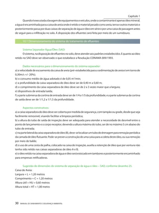 30 MANUAL DE SANEAMENTO E SEGURANÇA AMBIENTAL 
Quando é executada a lavagem de equipamentos e veículos, onde o contaminante é apenas óleo mineral, a água é encaminhada para a caixa de areia onde é retido o material pesado como areia, terra e outros materiais e posteriormente passa por duas caixas de separação de água e óleo em série e por uma caixa de passagem antes de seguir para a infiltração no solo. A disposição dos efluentes será feita por meio de um sumidouro. 
10.1 Dimensionamento do sistema de tratamento de efluentes 
Sistema Separador Água/Óleo (SAO) 
O sistema, na disposição de efluentes no solo, deve atender aos padrões estabelecidos. E quanto ao óleo retido no SAO deve ser observado o que estabelece a Resolução CONAMA 009/1993. 
Dados necessários para o dimensionamento do sistema separador: 
a) a velocidade de escoamento da caixa de areia (pré-estabelecida para a sedimentação de areia é em torno de 0,30m/s +/- 20%); 
b) o consumo médio de água adotado é de 0,05 m3/min; 
c) a profundidade da caixa separadora de óleo deve ser de 0,40 m a 0,60 m; 
d) o comprimento da caixa separadora de óleo deve ser de 2 a 3 vezes maior que a largura; 
e) dispositivos de entrada/saída; 
f) a parte submersa da cortina de entrada deve ser de 1/4 a 1/5 da profundidade, e a parte submersa da cortina de saída deve ser de 1/1,2 a 1/1,5 da profundidade. 
Aspectos construtivos: 
a) a caixa separadora de óleo deve ser coberta por medida de segurança, com tampão ou grade, desde que seja facilmente removível, visando facilitar a limpeza periódica; 
b) a altura do tubo de saída de inspeção deve ser adequada para atender a necessidade de desnível entre o ponto de lançamento e o corpo receptor, devendo a altura máxima do tubo, ser de no máximo 5 cm abaixo do tubo de entrada; 
c) na parte lateral da caixa separadora de óleo (B), deve-se localizar um tubo de drenagem para remoção periódica da camada de óleo flutuante. Pode-se prever a construção de uma caixa para a coleta deste óleo, ou sua remoção por meio de balde; 
d) o uso de uma cesta de palha, colocada na caixa de inspeção, auxilia a retenção de óleo que por ventura não tenha sido retido nas caixas separadoras de óleo A e B; 
e) o óleo retido na caixa separadora de água e óleo será estocado em tambores e posteriormente encaminhado para empresas retificadoras. 
Sugestão de dimensões do sistema de separação de água e óleo – SAO, conforme desenho 25. 
Caixa de Areia: 
Largura = L = 1,20 metros 
Comprimento = C = 1,20 metros 
Altura útil = HU = 0,60 metros 
Altura total = HT = 1,00 metro 
Capítulo 1 
__________________________  