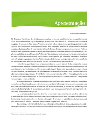 Gilson Ferrúcio Pinesso¹ 
Na década de 70, no início das atividades de agricultura no cerrado brasileiro, haviam poucas informações sobre assuntos ambientais. A grande preocupação era ocupar, plantar e crescer. E assim também aconteceu a ocupação do cerrado de Mato Grosso. Antes uma terra sem valor e hoje com uma grande e pujante produção agrícola, mas também com seus problemas, muitos deles originados pela falta de conhecimento quando da ocupação. Outros pela falta de recursos e também pelo descaso de alguns proprietários e governos. Porém, o Instituto Mato-grossense do Algodão (IMAmt) entende que muito ainda pode ser feito ou corrigido, e com a implementação do projeto de Diagnóstico Ambiental e Técnico o que se pretende é apresentar aos cotonicultores do Mato Grosso, dentre as atividades executadas por esses, algumas que podem ser melhoradas, de acordo com as legislações e pesquisas vigentes. Assim, o objetivo deste manual é para que o produtor tenha uma fonte de consulta adicional, a fim de que, se assim o quiser, possa se adequar às normas atuais. 
Entendemos que não se muda uma estrutura de uma sede de fazenda do dia para a noite, porque as dificuldades econômicas e técnicas devem ser levadas em conta, e isso cabe apenas ao proprietário decidir quando e como fazê-lo. Mas algumas têm certa emergência, pois são de maior gravidade com relação a riscos ao meio ambiente, e ações urgentes certamente evitarão que se tenham maiores custos com multas e outros aborrecimentos como paralisação de atividades em momento inoportuno. Mas outras ações, simples como o destino adequado do lixo, podem se iniciadas de imediato, sem elevado aumento de custo e com grandes vantagens para o meio ambiente. 
Não se pretende, com as plantas e recomendações constantes neste manual, substituir o engenheiro ou qualquer profissional da área, que entendemos como fundamental, mas apresentar sugestões sobre as várias estruturas que estão exemplificadas, assim como, um resumo sobre legislação ambiental, e também algumas recomendações originadas de pesquisas executadas em Mato Grosso, e que certamente são importantes observar em uma propriedade agrícola. 
Ao se consultar as diversas fontes observou-se que muitas vezes as normas não são claras sobre como e onde deve-se construir uma ou outra estrutura. E quando existem, muitas vezes, são pouco didáticas. Assim, buscou-se profissionais atuantes nos diversos setores para desenvolver as sugestões constantes no manual, procurando sempre atender a realidade encontrada nas propriedades agrícolas. 
Esperamos que este manual tenha bom uso entre os produtores do Mato Grosso, e que, a despeito das diversas agruras do setor, possam continuar contribuindo cada vez melhor com o desenvolvimento do nosso Estado. 
_______________________ 
¹Economista, Presidente do Instituto Mato-grossense do Algodão.  