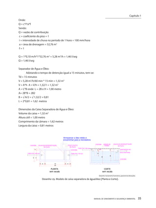 MANUAL DE SANEAMENTO E SEGURANÇA AMBIENTAL 35 
Onde: 
Q = c*i*a*f 
Sendo: 
Q = vazão de contribuição 
c = coeficiente do piso = 1 
i = intensidade de chuva no período de 1 hora = 100 mm/hora 
a = área de drenagem = 52,76 m2 
f = 1 
Q = 1*0,10 m/h*1*52,76 m2 = 5,28 m3/h = 1,46 l/seg 
Q = 1,46 l/seg 
Separador de Água e Óleo: 
Adotando o tempo de detenção igual a 15 minutos, tem-se: 
Td = 15 minutos 
V = 5,28 m3/h/60 min * 15 min = 1,32 m3 
V = A*h A = V/h = 1,32/1 = 1,32 m2 
A = L*B onde L = 2B e H = 1,00 metro 
A= 2B*B = 2B2 
B = √ A/2 = √ 1,32/2 = 0,81 
L = 2*0,81 = 1,62 metros 
Dimensões da Caixa Separadora de Água e Óleo: 
Volume da caixa = 1,32 m3 
Altura útil = 1,00 metro 
Comprimento da câmara = 1,62 metros 
Largura da caixa = 0,81 metros 
CHICANACALHA DE INTERCEPTAÇÃODE ÓLEO103010162103010262 8110101 TUBO PVC 100 mmTUBO PVC 100 mmGRADE DE FERROCALHA DE INTERCEPTAÇÃODE ÓLEOCHICANACHICANANADISPOSIÇÃO NOTUBO PVC 100 mmSOLO NATURAL 1515 POÇO COLETADE ÓLEOCHICANAPLANTAsem escalaDesenho 29. Modelo de caixa separadora de água/óleo (Planta e Corte). CORTEsem escala 1008040 Armazenar o óleo retido eencaminhar para a recicladoraDesenho meramente ilustrativo, passível de alterações. 
Capítulo 1 
__________________________  