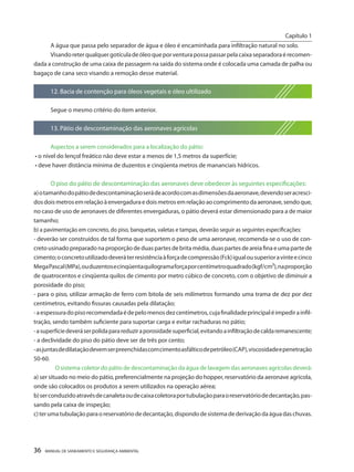 36 MANUAL DE SANEAMENTO E SEGURANÇA AMBIENTAL 
A água que passa pelo separador de água e óleo é encaminhada para infiltração natural no solo. 
Visando reter qualquer gotícula de óleo que por ventura possa passar pela caixa separadora é recomendada a construção de uma caixa de passagem na saída do sistema onde é colocada uma camada de palha ou bagaço de cana seco visando a remoção desse material. 
12. Bacia de contenção para óleos vegetais e óleo ultilizado 
Segue o mesmo critério do item anterior. 
13. Pátio de descontaminação das aeronaves agrícolas 
Aspectos a serem considerados para a localização do pátio: 
• o nível do lençol freático não deve estar a menos de 1,5 metros da superfície; 
• deve haver distância mínima de duzentos e cinqüenta metros de mananciais hídricos. 
O piso do pátio de descontaminação das aeronaves deve obedecer às seguintes especificações: 
a) o tamanho do pátio de descontaminação será de acordo com as dimensões da aeronave, devendo ser acrescidos dois metros em relação à envergadura e dois metros em relação ao comprimento da aeronave, sendo que, no caso de uso de aeronaves de diferentes envergaduras, o pátio deverá estar dimensionado para a de maior tamanho; 
b) a pavimentação em concreto, do piso, banquetas, valetas e tampas, deverão seguir as seguintes especificações: 
- deverão ser construídos de tal forma que suportem o peso de uma aeronave, recomenda-se o uso de concreto usinado preparado na proporção de duas partes de brita média, duas partes de areia fina e uma parte de cimento; o concreto utilizado deverá ter resistência à força de compressão (Fck) igual ou superior a vinte e cinco Mega Pascal (MPa), ou duzentos e cinqüenta quilograma força por centímetro quadrado (kgf/cm²), na proporção de quatrocentos e cinqüenta quilos de cimento por metro cúbico de concreto, com o objetivo de diminuir a porosidade do piso; 
- para o piso, utilizar armação de ferro com bitola de seis milímetros formando uma trama de dez por dez centímetros, evitando fissuras causadas pela dilatação; 
- a espessura do piso recomendada é de pelo menos dez centímetros, cuja finalidade principal é impedir a infiltração, sendo também suficiente para suportar carga e evitar rachaduras no pátio; 
- a superfície deverá ser polida para reduzir a porosidade superficial, evitando a infiltração de calda remanescente; 
- a declividade do piso do pátio deve ser de três por cento; 
- as juntas de dilatação devem ser preenchidas com cimento asfáltico de petróleo (CAP), viscosidade e penetração 50-60. 
O sistema coletor do pátio de descontaminação da água de lavagem das aeronaves agrícolas deverá: 
a) ser situado no meio do pátio, preferencialmente na projeção do hopper, reservatório da aeronave agrícola, onde são colocados os produtos a serem utilizados na operação aérea; 
b) ser conduzido através de canaleta ou de caixa coletora por tubulação para o reservatório de decantação, passando pela caixa de inspeção; 
c) ter uma tubulação para o reservatório de decantação, dispondo de sistema de derivação da água das chuvas. 
Capítulo 1 
__________________________  