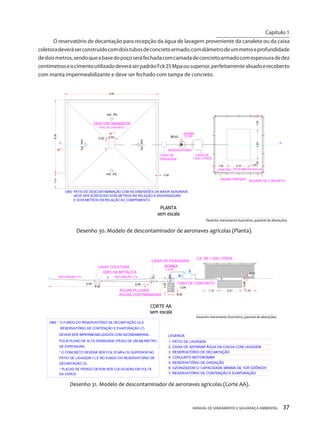 MANUAL DE SANEAMENTO E SEGURANÇA AMBIENTAL 37 
O reservatório de decantação para recepção da água de lavagem proveniente da canaleta ou da caixa coletora deverá ser construído com dois tubos de concreto armado, com diâmetro de um metro e profundidade de dois metros, sendo que a base do poço será fechada com camada de concreto armado com espessura de dez centímetros e o cimento utilizado deverá ser padrão Fck 25 Mpa ou superior, perfeitamente alisado e recoberto com manta impermeabilizante e deve ser fechado com tampa de concreto. 
PISO DE CONCRETOCAIXA DEBOMBA1,5 HPRESERVATÓRIOAAincl. 3% incl. 3% PORTÃOARAME FARPADOMOURÃO DE CONCRETOOBS: PÁTIO DE DESCONTAMINAÇÃO COM AS DIMENSÕES DA MAIOR AERONAVEDEVE SER ACRESCIDO DOIS METROS EM RELAÇÃO À ENVERGADURAE DOIS METROS EM RELAÇÃO AO COMPRIMENTO. 8,40 6,301,31 0,080,530,53Ø0,631,052,101,05 1,052,631,05 CAIXA DE PASSAGEMPLANTAsem escalaDesenho 30. Modelo de descontaminador de aeronaves agrícolas (Planta). DESCONTAMINADOR incl. 3% incl. 3% TELA MALHA 5x5 cm1.000 LITROSDesenho meramente ilustrativo, passível de alterações. 
CX. DE 1.000 LITROSBOMBA1,5 HPTUBO DE CONCRETOÁGUAS PLUVIAISCAIXA DE PASSAGEM12345GRELHA METÁLICACAIXA COLETORAINCLINAÇÃO 3 %INCLINAÇÃO 3 %6ÁGUAS CONTAMINADAS1. PÁTIO DE LAVAGEMLEGENDA2. CAIXA DE SEPARAR ÁGUA DA CHUVA COM LAVAGEM3. RESERVATÓRIO DE DECANTAÇÃO4. CONJUNTO MOTOBOMBA5. RESERVATÓRIO DE OXIDAÇÃO6. OZONIZADOR C/ CAPACIDADE MÍNIMA DE 1GR OZÔNIO/h7. RESERVATÓRIO DE CONTENÇÃO E EVAPORAÇÃOOBS: * O FUNDO DO RESERVATÓRIO DE DECANTAÇÃO (3) EDEVEM SER IMPERMEABILIZADOS COM GEOMEMBRANA, POLIETILENO DE ALTA DENSIDADE (PEAD) DE UM MILÍMETRO* O CONCRETO DEVERÁ SER FCK 25 MPa OU SUPERIOR NOPÁTIO DE LAVAGEM (1) E NO FUNDO DO RESERVATÓRIO DE* PLACAS DE PERIGO DEVEM SER COLOCADAS EM VOLTA1,102,211,10 0,66 0,060,55 1,10 0,558,820,09CORTE AAsem escalaDesenho 31. Modelo de descontaminador de aeronaves agrícolas (Corte AA). 0,117RESERVATÓRIO DE CONTENÇÃO E EVAPORAÇÃO (7) DE ESPESSURA. DECANTAÇÃO (3). DA CERCA. Desenho meramente ilustrativo, passível de alterações. 
Capítulo 1 
__________________________  