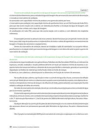 38 MANUAL DE SANEAMENTO E SEGURANÇA AMBIENTAL 
O sistema de oxidação de agrotóxicos da água de lavagem das aeronaves agrícolas deverá conter: 
a) sistema de bombeamento, para a retirada da água de lavagem das aeronaves do reservatório de decantação e enviada ao reservatório de oxidação; 
b) ozonizador com capacidade mínima de produzir uma grama de ozônio por hora; 
c) reservatório para oxidação com capacidade mínima de quinhentos litros, ser em Poli Cloreto de Vinila (PVC), para que não ocorra reação com o ozônio, ser redonda para facilitar a circulação da água de lavagem, com tampa para evitar contato com a água de lavagem; 
d) canalizações em tubo PVC, para que não ocorra reação com o ozônio, e com diâmetro de cinqüenta milímetros. 
O ozonizador previsto na alínea b, do inciso anterior, deverá funcionar por um período mínimo de seis horas, para cada carga de quatrocentos e cinqüenta litros de restos e sobras de agrotóxicos remanescentes da lavagem e limpeza das aeronaves e equipamentos. 
Dentro do reservatório de oxidação, deverá ser instalada a saída do ozonizador, na sua parte inferior, para favorecer a circulação total e permanente da água de lavagem e com dreno de saída na parte superior do reservatório de oxidação. 
O reservatório de retenção, solarização e de evaporação da água de lavagem das aeronaves agrícolas deverá ser: 
a) devidamente impermeabilizado com gelmembrana, Polietileno de Alta Densidade (PEAD) de um milímetro de espessura, cercado, sinalizado e situado preferencialmente em local com distância mínima de duzentos e cinqüenta metros de mananciais hídricos, e distantes de árvores para facilitar a solarização, gerando um aumento da degradação via fotólise do material que tenha ficado retido no fundo do tanque; 
b) aberto ou com cobertura, e deverá possuir as dimensões, em função do número de aeronaves. 
Na escolha do tipo coberto, cuja função é evitar o acúmulo de água das chuvas, a estrutura do telhado será com pé-direito de um metro e a cobertura terá sua parte externa pintada da cor preta, com objetivo de aumentar as temperaturas internas do tanque e do efluente ali retido, potencializando sua evaporação, ficando vedada a utilização de telhas de amianto. 
Ao redor do reservatório de retenção, deverá ser construída uma proteção para evitar a entrada de água por escorrimento superficial. 
O sistema de segurança do reservatório de retenção e evaporação deverá conter obrigatoriamente placas indicativas, em locais visíveis, com o símbolo internacional que represente produtos tóxicos e perigo. Conforme o Art. 7º. da Instrução Normativa nº. 2, de 03 de janeiro de 2008 do Ministério da Agricultura, Pecuária e Abastecimento. 
Qualquer alteração na construção do pátio de descontaminação e no seu sistema de descontaminação das aeronaves deverá ser previamente aprovada pelo Ministério da Agricultura, Pecuária e Abastecimento (MAPA). 
Obs: O projeto normatizado pelo MAPA prevê reservatório de contenção e evaporação com a cobertura e sem. 
Capítulo 1 
__________________________  