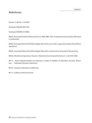 40 MANUAL DE SANEAMENTO E SEGURANÇA AMBIENTAL 
Referências 
Decreto nº. 807 de 11/10/2007. 
Resolução CONAMA 009/1993. 
Resolução CONAMA 273/2000. 
BRASIL. Associação Brasileira de Normas Técnicas. ABNT, NBR 17505. Armazenamento de Líquidos Inflamáveis e Combustíveis. 
BRASIL. Associação Nacional de Defesa Vegetal. Manual de usos correto e seguro de produtos fitossanitários agrotóxicos. 
BRASIL. Associação Nacional de Defesa Vegetal. Manual de armazenamento de produtos fitossanitários. 
BRASIL. Ministério da Agricultura, Pecuária e Abastecimento. Instrução Normativa nº. 2, de 03/01/2008. 
NR 31 – Norma Regulamentadora de Segurança e Saúde no Trabalho na Agricultura, Pecuária, Silvicultura, Exploração Florestal e Aqüicultura. 
NR 20 – Líquidos Combustíveis e Inflamáveis. 
NR 13 – Caldeiras e Vasos de Pressão. 
Capítulo 1 
__________________________  