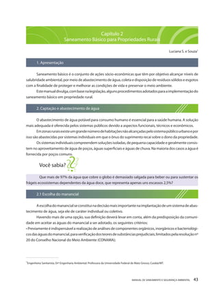 MANUAL DE SANEAMENTO E SEGURANÇA AMBIENTAL 43 
Capítulo 2 
Saneamento Básico para Propriedades Rurais 
Luciana S. e Souza1 
1. Apresentação 
Saneamento básico é o conjunto de ações sócio-econômicas que têm por objetivo alcançar níveis de salubridade ambiental, por meio de abastecimento de água, coleta e disposição de resíduos sólidos e esgotos com a finalidade de proteger e melhorar as condições de vida e preservar o meio ambiente. 
Este manual divulga, com base na legislação, alguns procedimentos adotados para a implementação do saneamento básico em propriedade rural. 
2. Captação e abastecimento de água 
O abastecimento de água potável para consumo humano é essencial para a saúde humana. A solução mais adequada é oferecida pelos sistemas públicos devido a aspectos funcionais, técnicos e econômicos. 
Em zonas rurais existe um grande número de habitações não alcançadas pelo sistema público urbano e por isso são abastecidas por sistemas individuais em que o ônus do suprimento recai sobre o dono da propriedade. 
Os sistemas individuais compreendem soluções isoladas, de pequena capacidade e geralmente consistem no aproveitamento de água de poços, águas superficiais e águas de chuva. Na maioria dos casos a água é fornecida por poços comuns. 
Você sabia? 
Que mais de 97% da água que cobre o globo é demasiado salgada para beber ou para sustentar os frágeis ecossistemas dependentes da água doce, que representa apenas uns escassos 2,5%? 
2.1 Escolha do manancial 
A escolha do manancial se constitui na decisão mais importante na implantação de um sistema de abastecimento de água, seja ele de caráter individual ou coletivo. 
Havendo mais de uma opção, sua definição deverá levar em conta, além da predisposição da comunidade em aceitar as águas do manancial a ser adotado, os seguintes critérios: 
• Previamente é indispensável a realização de análises de componentes orgânicos, inorgânicos e bacteriológicos das águas do manancial, para verificação dos teores de substâncias prejudiciais, limitados pela resolução nº 20 do Conselho Nacional do Meio Ambiente (CONAMA); 
______________________________________ 
1Engenheira Sanitarista, Drª Engenharia Ambiental. Professora da Universidade Federal de Mato Grosso, Cuiabá/MT.  