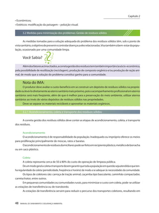 48 MANUAL DE SANEAMENTO E SEGURANÇA AMBIENTAL 
• Econômicos; 
• Estéticos: modificação da paisagem – poluição visual. 
3.2 Medidas para minimização dos problemas: Gestão de resíduos sólidos 
As medidas tomadas para a solução adequada do problema dos resíduos sólidos têm, sob o ponto de vista sanitário, o objetivo de prevenir e controlar doenças a eles relacionadas. Visa também o bem-estar da população, ocasionado por uma comunidade limpa. 
Você Sabia? 
Além dos fatores acima citados, a correta gestão dos resíduos tem também importância sócio-econômica, pela possibilidade de reutilização (reciclagem), produção de composto orgânico e/ou produção de ração animal, de modo que a solução do problema constitui ganho para a comunidade. 
Nota do IMA: 
O produtor deve avaliar o custo-benefício em se construir um depósito de resíduos sólidos na propriedade ou levá-lo diretamente ao aterro sanitário mais próximo, pois o acompanhamento profissional em aterros sanitários será mais freqüente, além de que é melhor para a preservação do meio ambiente, utilizar aterros sanitários ao invés de vários depósitos de resíduos sólidos nas propriedades. 
Deve-se separar os materiais recicláveis e aproveitar os materiais orgânicos. 
3.2.1 Acondicionamento, coleta e transporte dos resíduos sólidos 
A correta gestão dos resíduos sólidos deve conter as etapas de acondicionamento, coleta, e transporte dos resíduos. 
Acondicionamento 
O acondicionamento é de responsabilidade da população. Inadequado ou impróprio oferece os meios para proliferação principalmente de moscas, ratos e baratas. 
O acondicionamento de resíduos domiciliares pode ser feito em recipiente plástico, metálico de borracha ou em saco plástico. 
Coleta 
A coleta representa cerca de 50 à 80% do custo de operação de limpeza pública. 
De um modo geral a coleta e transporte devem garantir que toda a população em questão seja atendida e que tenha regularidade da coleta (periodicidade, freqüência e horário) de modo a se adequar às necessidades da comunidade. 
Os tipos de coletores são: carroça de tração animal, caçamba tipo basculante, caminhão compactador, carreta/trator, entre outros. 
Em pequenas comunidades ou comunidades rurais, para minimizar o custo com coleta, pode-se utilizar as estações de transferência ou de transbordo. 
As estações de transferência servem para reduzir o percurso dos transportes coletores, resultando em 
Capítulo 2 
__________________________  