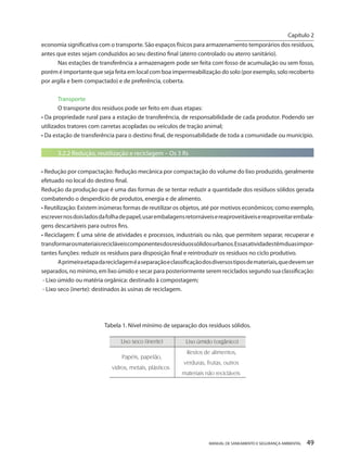 MANUAL DE SANEAMENTO E SEGURANÇA AMBIENTAL 49 
economia significativa com o transporte. São espaços físicos para armazenamento temporários dos resíduos, antes que estes sejam conduzidos ao seu destino final (aterro controlado ou aterro sanitário). 
Nas estações de transferência a armazenagem pode ser feita com fosso de acumulação ou sem fosso, porém é importante que seja feita em local com boa impermeabilização do solo (por exemplo, solo recoberto por argila e bem compactado) e de preferência, coberta. 
Transporte 
O transporte dos resíduos pode ser feito em duas etapas: 
• Da propriedade rural para a estação de transferência, de responsabilidade de cada produtor. Podendo ser utilizados tratores com carretas acopladas ou veículos de tração animal; 
• Da estação de transferência para o destino final, de responsabilidade de toda a comunidade ou município. 
3.2.2 Redução, reutilização e reciclagem – Os 3 Rs 
• Redução por compactação: Redução mecânica por compactação do volume do lixo produzido, geralmente efetuado no local do destino final. 
Redução da produção que é uma das formas de se tentar reduzir a quantidade dos resíduos sólidos gerada combatendo o desperdício de produtos, energia e de alimento. 
• Reutilização: Existem inúmeras formas de reutilizar os objetos, até por motivos econômicos; como exemplo, escrever nos dois lados da folha de papel, usar embalagens retornáveis e reaproveitáveis e reaproveitar embalagens descartáveis para outros fins. 
• Reciclagem: É uma série de atividades e processos, industriais ou não, que permitem separar, recuperar e transformar os materiais recicláveis componentes dos resíduos sólidos urbanos. Essas atividades têm duas importantes funções: reduzir os resíduos para disposição final e reintroduzir os resíduos no ciclo produtivo. 
A primeira etapa da reciclagem é a separação e classificação dos diversos tipos de materiais, que devem ser separados, no mínimo, em lixo úmido e secar para posteriormente serem reciclados segundo sua classificação: 
- Lixo úmido ou matéria orgânica: destinado à compostagem; 
- Lixo seco (inerte): destinados às usinas de reciclagem. 
Tabela 1. Nível mínimo de separação dos resíduos sólidos. 
Capítulo 2 
__________________________  
