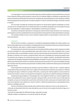 50 MANUAL DE SANEAMENTO E SEGURANÇA AMBIENTAL 
3.2.3 Compostagem 
A compostagem é o processo de transformação dos resíduos orgânicos (restos de alimentos, cascas de frutas e legumes, folhas, gramas, gravetos, estrume, etc) em materiais orgânicos utilizáveis na agricultura. Este processo envolve transformações extremamente complexas de natureza bioquímica, promovidas por milhões de microorganismos do solo que têm na matéria orgânica “in natura” sua fonte de energia, nutrientes minerais e carbono. 
Por essa razão, uma pilha de composto não é apenas um monte de lixo orgânico empilhado ou acondicionado em um compartimento. É um modo de fornecer as condições adequadas aos microorganismos para que esses degradem a matéria orgânica e disponibilizem nutrientes para as plantas. 
O processo é de grande importância na redução do volume do lixo do país, levando-se em conta que a parte orgânica constitui-se habitualmente na maior parcela da composição dos resíduos domiciliares municipais. 
Por exemplo as folhas mortas e outros materiais vegetais podem ser aproveitados no solo como nutrientes para plantas. 
Composto 
Dito de maneira científica, o composto é o resultado da degradação biológica da matéria orgânica, em presença de oxigênio do ar, sob condições controladas pelo homem. Os produtos do processo de decomposição são: gás carbônico, calor, água e a matéria orgânica “compostada”. 
O composto possui nutrientes minerais tais como nitrogênio, fósforo, potássio, cálcio, magnésio e enxofre, que são assimilados em maior quantidade pelas raízes além de ferro, zinco, cobre, manganês, boro e outros que são absorvidos em quantidades menores e, por isto, denominados de micronutrientes. Quanto mais diversificados os materiais com os quais o composto é feito, maior será a variedade de nutrientes que poderá suprir. Os nutrientes do composto, ao contrário do que ocorre com os adubos sintéticos, são liberados lentamente, realizando a tão desejada “adubação de disponibilidade controlada”. Em outras, palavras, fornecer composto às plantas é permitir que elas retirem os nutrientes de que precisam de acordo com as suas necessidades ao longo de um tempo maior do que teriam para aproveitar um adubo sintético e altamente solúvel, que é arrastado pelas águas das chuvas. 
Outra importante contribuição do composto é que ele melhora a “saúde” do solo. A matéria orgânica compostada se liga às partículas (areia, limo e argila), formando pequenos grânulos que ajudam na retenção e drenagem da água e melhoram a aeração. Além disso, a presença de matéria orgânica no solo aumenta o número de minhocas, insetos e microorganismos desejáveis, o que reduz a incidência de doenças de plantas. 
Na agricultura agroecológica a compostagem tem como objetivo transformar a matéria vegetal muito fibrosa como palhada de cereais, capim já “passado”, sabugo de milho, cascas de café e arroz, em dois tipos de composto: um para ser incorporado nos primeiros centímetros de solo e outro para ser lançado sobre o solo, como uma cobertura. Esta cobertura se chama “mulche” e influencia positivamente as propriedades físicas, químicas e biológicas do solo. 
Dentre os benefícios proporcionados pela existência dessa cobertura morta no solo, destacam-se: 
• Estímulo ao desenvolvimento das raízes das plantas, que se tornam mais capazes de absorver água e nutrientes do solo; 
• Aumento da capacidade de infiltração de água, reduzindo a erosão; 
• Mantém estáveis a temperatura e os níveis de acidez do solo (pH); 
Capítulo 2 
__________________________  