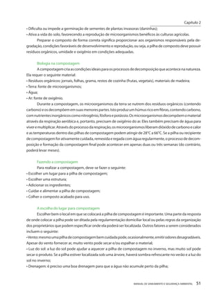 MANUAL DE SANEAMENTO E SEGURANÇA AMBIENTAL 51 
• Dificulta ou impede a germinação de sementes de plantas invasoras (daninhas); 
• Ativa a vida do solo, favorecendo a reprodução de microorganismos benéficos às culturas agrícolas. 
Preparar o composto de forma correta significa proporcionar aos organismos responsáveis pela degradação, condições favoráveis de desenvolvimento e reprodução, ou seja, a pilha de composto deve possuir resíduos orgânicos, umidade e oxigênio em condições adequadas. 
Biologia na compostagem 
A compostagem cria as condições ideais para os processos de decomposição que acontece na natureza. Ela requer o seguinte material: 
• Resíduos orgânicos: jornais, folhas, grama, restos de cozinha (frutas, vegetais), materiais de madeira; 
• Terra: fonte de microorganismos; 
• Água; 
• Ar: fonte de oxigênio. 
Durante a compostagem, os microorganismos da terra se nutrem dos resíduos orgânicos (contendo carbono) e os decompõem em suas menores partes. Isto produz um húmus rico em fibras, contendo carbono, com nutrientes inorgânicos como nitrogênio, fósforo e potássio. Os microorganismos decompõem o material através da respiração aeróbica e, portanto, precisam de oxigênio do ar. Eles também precisam de água para viver e multiplicar. Através do processo da respiração, os microorganismos liberam dióxido de carbono e calor e as temperaturas dentro das pilhas de compostagem podem atingir de 28°C a 66°C. Se a pilha ou recipiente de compostagem for ativamente cuidada, remexida e regada com água regularmente, o processo de decomposição e formação da compostagem final pode acontecer em apenas duas ou três semanas (do contrário, poderá levar meses). 
Fazendo a compostagem 
Para realizar a compostagem, deve-se fazer o seguinte: 
• Escolher um lugar para a pilha de compostagem; 
• Escolher uma estrutura; 
• Adicionar os ingredientes; 
• Cuidar e alimentar a pilha de compostagem; 
• Colher o composto acabado para uso. 
A escolha do lugar para compostagem 
Escolher bem o local em que se colocará a pilha de compostagem é importante. Uma parte da resposta de onde colocar a pilha pode ser ditada pela regulamentação domiciliar local ou pelas regras da organização dos proprietários que podem especificar onde ela poderá ser localizada. Outros fatores a serem considerados incluem o seguinte: 
• Vento: mesmo uma pilha de compostagem bem cuidada pode, ocasionalmente, emitir odores desagradáveis. Apesar do vento fornecer ar, muito vento pode secar e/ou espalhar o material; 
• Luz do sol: a luz do sol pode ajudar a aquecer a pilha de compostagem no inverno, mas muito sol pode secar o produto. Se a pilha estiver localizada sob uma árvore, haverá sombra refrescante no verão e a luz do sol no inverno; 
• Drenagem: é preciso uma boa drenagem para que a água não acumule perto da pilha; 
Capítulo 2 
__________________________  