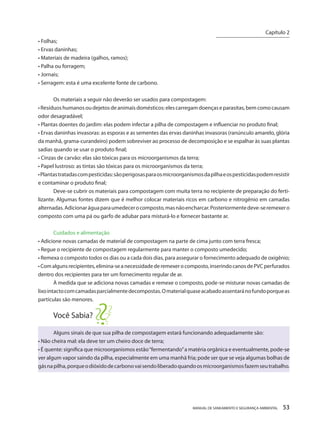MANUAL DE SANEAMENTO E SEGURANÇA AMBIENTAL 53 
• Folhas; 
• Ervas daninhas; 
• Materiais de madeira (galhos, ramos); 
• Palha ou forragem; 
• Jornais; 
• Serragem: esta é uma excelente fonte de carbono. 
Os materiais a seguir não deverão ser usados para compostagem: 
• Resíduos humanos ou dejetos de animais domésticos: eles carregam doenças e parasitas, bem como causam odor desagradável; 
• Plantas doentes do jardim: elas podem infectar a pilha de compostagem e influenciar no produto final; 
• Ervas daninhas invasoras: as esporas e as sementes das ervas daninhas invasoras (ranúnculo amarelo, glória da manhã, grama-curandeiro) podem sobreviver ao processo de decomposição e se espalhar às suas plantas sadias quando se usar o produto final; 
• Cinzas de carvão: elas são tóxicas para os microorganismos da terra; 
• Papel lustroso: as tintas são tóxicas para os microorganismos da terra; 
• Plantas tratadas com pesticidas: são perigosas para os microorganismos da pilha e os pesticidas podem resistir e contaminar o produto final; 
Deve-se cubrir os materiais para compostagem com muita terra no recipiente de preparação do fertilizante. Algumas fontes dizem que é melhor colocar materiais ricos em carbono e nitrogênio em camadas alternadas. Adicionar água para umedecer o composto, mas não encharcar. Posteriormente deve-se remexer o composto com uma pá ou garfo de adubar para misturá-lo e fornecer bastante ar. 
Cuidados e alimentação 
• Adicione novas camadas de material de compostagem na parte de cima junto com terra fresca; 
• Regue o recipiente de compostagem regularmente para manter o composto umedecido; 
• Remexa o composto todos os dias ou a cada dois dias, para assegurar o fornecimento adequado de oxigênio; 
• Com alguns recipientes, elimina-se a necessidade de remexer o composto, inserindo canos de PVC perfurados dentro dos recipientes para ter um fornecimento regular de ar. 
À medida que se adiciona novas camadas e remexe o composto, pode-se misturar novas camadas de lixo intacto com camadas parcialmente decompostas. O material quase acabado assentará no fundo porque as partículas são menores. 
Você Sabia? 
Alguns sinais de que sua pilha de compostagem estará funcionando adequadamente são: 
• Não cheira mal: ela deve ter um cheiro doce de terra; 
• É quente: significa que microorganismos estão “fermentando” a matéria orgânica e eventualmente, pode-se ver algum vapor saindo da pilha, especialmente em uma manhã fria; pode ser que se veja algumas bolhas de gás na pilha, porque o dióxido de carbono vai sendo liberado quando os microorganismos fazem seu trabalho. 
Capítulo 2 
__________________________  