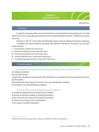 MANUAL DE SANEAMENTO E SEGURANÇA AMBIENTAL 9Capítulo 1 
Instalações Rurais 
Guiiti Shimizu1 
1. Introdução 
O capítulo 1 apresenta a infra-estrutura necessária em uma propriedade rural que deverá ser construída dentro das normas, e passar pela aprovação da Secretaria de Estado do Meio Ambiente – SEMA/MT, que emitirá as licenças. 
O decreto nº. 807 de 11 de outubro de 2007 dispõe sobre o prazo de validade das licenças ambientais. 
A validade das licenças ambientais expedidas pela SEMA fica definida em observância aos seguintes prazos mínimos: 
I - Licença prévia: mínimo de 3 (três) anos; 
II - Licença de instalação: mínimo de 3 (três) anos; 
III – Licença de operação: mínimo de 3 (três) anos; 
IV – Licença ambiental única: mínimo de 8 (oito) anos; 
V - Licença de operação provisória: mínimo de 3 (três) anos. 
2. Áreas de vivência 
O empregador rural deve disponibilizar à seus funcionários as áreas de vivência, que são: 
a) instalações sanitárias; 
b) locais para refeição; 
c) alojamentos, quando houver permanência de trabalhadores no estabelecimento nos períodos entre as jornadas de trabalho; 
d) local adequado para preparo de alimentos (caso haja trabalhadores alojados); 
e) lavanderias (caso haja trabalhadores alojados). 
As áreas de vivência devem atender aos seguintes requisitos: 
a) condições adequadas de conservação, asseio e higiene; 
b) paredes de alvenaria, madeira ou material equivalente; 
c) piso cimentado, de madeira ou de material equivalente; 
d) cobertura que proteja contra as intempéries; 
e) iluminação e ventilação adequadas. 
_______________________ 
¹Engenheiro Civil e Economista; Especialista em Projetos de Viabilidade. Consultor, Rondonópolis/MT.  