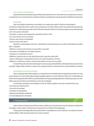 54 MANUAL DE SANEAMENTO E SEGURANÇA AMBIENTAL 
Como coletar o produto final 
O produto final será coletado na parte inferior do recipiente em um sistema de um só recipiente ou no terceiro recipiente em um sistema de três recipientes. Não há uma definição exata de quando o fertilizante está pronto. 
Importante 
Aqui estão alguns parâmetros que podem ser usados para avaliar o final da compostagem: 
• Temperatura: depois de remexer a pilha, meça a temperatura. Se estiver abaixo de 38°C, provavelmente já está pronto. 
• Aparência: o material parece pelo menos 50% decomposto? Pode-se reconhecer alguma coisa nele parecida com o lixo que foi colocado? 
• Tamanho: o volume do composto foi reduzido de 50% a 75%? 
• Cor: está marrom escuro ou preto? 
• Textura: está macia ou esfarelada? 
• Cheiro: cheira como terra? 
Quando a compostagem terminar, o fertilizante estará pronto para ser usado. Os fertilizantes podem fazer o seguinte: 
• Melhorar a estrutura do terreno no seu jardim ou quintal; 
• Aumentar a atividade dos micróbios da terra; 
• Enriquecer os nutrientes da terra; 
• Melhorar a química do seu solo, particularmente o grau de acidez (pH); 
• Isolar as alterações na temperatura da terra em volta de plantas e árvores; 
• Melhorar a resistência a insetos e doenças das plantas e árvores do seu jardim. 
A maioria dos praticantes de compostagem caseira usa seu produto final em volta da própria casa, das árvores ou jardins. Alguns deles vendem ou doam seus compostos finais a creches locais ou outros jardineiros vizinhos. 
Destinação às usinas de reciclagem 
Após a separação da matéria orgânica, o material inerte reciclável pode ser separado de acordo com suas características, em uma coleta seletiva (papel, papelão, plásticos, metais, alimínio, vidros, etc.) e destinado aos Postos de Entrega Voluntária (PEV’s), local destinado à entrega, pela população, de material que possa ser reciclado, para que daí seja encaminhado às usinas de reciclagem. 
As principais vantagens da reciclagem, tanto da matéria orgânica como do material inerte, são: 
• Economia de matéria prima; 
• Economia de energia; 
• Combate ao desperdício; 
• Redução da poluição ambiental; 
• Comercialização dos recicláveis. 
3.3 Disposição final 
Após a máxima redução possível dos resíduos sólidos, por meio dos processos de redução, reutilização e reciclagem, ainda sobram materiais que necessitam de um destino final adequado. 
A disposição final adequada do lixo pode influir na qualidade do meio ambiente e na saúde do homem (saúde pública), além da preservação dos recursos naturais. 
Capítulo 2 
__________________________  