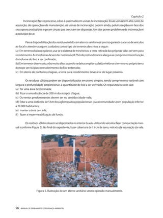 56 MANUAL DE SANEAMENTO E SEGURANÇA AMBIENTAL 
Incineração: Neste processo, o lixo é queimado em usinas de incineração. Essas usinas têm alto custo de aquisição, de operação e de manutenção. As usinas de incineração podem ainda, poluir a região em face dos seus gases produzidos e geram cinzas que precisam ser dispostas. Um dos graves problemas da incineração é a poluição do ar. 
Para a disponibilização dos resíduos sólidos em aterros sanitários é preciso garantir o acesso de veículos ao local e atender a alguns cuidados com o tipo de terrenos descritos a seguir: 
(a) Em terrenos baixos e planos usa-se o sistema de trincheiras: a terra retirada das próprias valas servem para recobrimento. As trincheiras devem ter no mínimo 0,75m de profundidade e a largura e comprimento em função do volume do lixo a ser confinado; 
(b) Em terrenos de encosta, não muito altos quando se deixa ampliar o platô, nivela-se o terreno e a própria terra do topo servirá para o recobrimento do lixo enterrado; 
(c) Em aterro de pântanos e lagoas, a terra para recobrimento deverá vir de lugar próximo. 
Os resíduos sólidos podem ser disponibilizados em aterro simples, tendo comprimento variável com largura e profundidade proporcionais à quantidade de lixo a ser aterrado. Os requisitos básicos são: 
(a) Ter uma área determinada; 
(b) Ficar a uma distância de 200 m dos corpos d’água; 
(c) Os ventos predominantes devem ser no sentido cidade-vala; 
(d) Estar a uma distância de 5 km dos aglomerados populacionais (para comunidades com população inferior a 20.000 habitantes; 
(e) manter a área cercada; 
(f) fazer a impermeabilização de fundo. 
Os resíduos sólidos devem ser depositados no interior da vala utilizando veículo e fazer compactação manual (conforme Figura 5). No final do expediente, fazer cobertura de 15 cm de terra, retirada da escavação da vala. 
Figura 5. Ilustração de um aterro sanitário sendo operado manualmente. 
Capítulo 2 
__________________________  