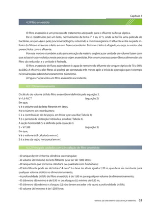 MANUAL DE SANEAMENTO E SEGURANÇA AMBIENTAL 63 
4.3 Filtro anaeróbio 
O filtro anaeróbio é um processo de tratamento adequado para o efluente da fossa séptica. 
Ele é constituído por um leito, normalmente de brita n° 4 ou n° 5, onde se forma uma película de bactérias, responsáveis pelo processo biológico, reduzindo a matéria orgânica. O efluente entra na parte inferior do filtro e atravessa o leito em um fluxo ascendente. Por isso o leito é afogado, ou seja, os vazios são preenchidos com o efluente. 
Por este motivo e também a alta concentração de matéria orgânica por unidade de volume fazem com que as bactérias envolvidas neste processo sejam anaeróbias. Por ser um processo anaeróbio as dimensões do filtro são reduzidas e a unidade é fechada. 
O filtro anaeróbio de fluxo ascendente é capaz de remover do efluente do tanque séptico de 70 a 90% da DBO. A eficiência dos filtros só poderá ser constatada três meses após o início da operação que é o tempo necessário para o bom funcionamento do mesmo. 
A Figura 7 apresenta um filtro anaeróbio ascendente. 
4.3.1 Dimensionamento 
O cálculo do volume útil do filtro anaeróbio é definido pela equação 2. 
V=1,6 N C T (equação 2) 
Em que, 
V é o volume útil do leito filtrante em litros; 
N é o número de contribuintes; 
C é a contribuição de despejos, em litros x pessoa/dia (Tabela 3); 
T é o período de detenção hidráulica, em dias (Tabela 4). 
A seção horizontal (S) é definida pela equação 3. 
S = V/1,80 (equação 3) 
Em que, 
V é o volume útil calculado em m3; 
S é a área da seção horizontal em m2. 
4.3.2 Principais cuidados com a instalação do filtro anaeróbio 
• O tanque dever ter forma cilíndrica ou retangular; 
• O volume útil mínimo do leito filtrante deve ser de 1000 litros; 
• O tanque tem que ter forma cilíndrica ou quadrada com fundo falso; 
• O leito filtrante pode ser de brita n° 4 ou n° 5 e deve ter altura igual a 1,20 m, que deve ser constante para qualquer volume obtido no dimensionamento; 
• A profundidade útil (h) do filtro anaeróbio é de 1,80 m para qualquer volume de dimensionamento; 
• O diâmetro (d) mínimo é de 0,95 m ou a largura (L) mínima de 0,85 m; 
• O diâmetro (d) máximo e a largura (L) não devem exceder três vezes a profundidade útil (h); 
• O volume útil mínimo é de 1250 litros; 
Capítulo 2 
__________________________  