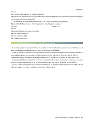 MANUAL DE SANEAMENTO E SEGURANÇA AMBIENTAL 65 
Em que, 
A é a área de infiltração em m² (superfície lateral); 
V é o volume de contribuição diária em l/dia, que resulta da multiplicação do número de contribuintes (N) pela contribuição unitária de esgotos (C); 
Ci é o coeficiente de infiltração ou percolação ( l/m² x dia ) obtido no gráfico da figura. 
A profundidade do sumidouro cilíndrico pode ser calculada pela equação 5. 
h = A/πD (equação 5) 
Em que, 
h é a profundidade necessária em metros; 
A é área necessária em m²; 
π é uma constante 3,14; 
D é o diâmetro adotado. 
4.4.2 Principais cuidados com a instalação do sumidouro 
• Os sumidouros devem ser construídos com paredes de alvenaria de tijolos, assentes com juntas livres, ou de anéis (ou placas) pré-moldados de concreto, convenientemente furados; 
• As lajes de cobertura dos sumidouros devem ficar ao nível do terreno serem de concreto armado e dotados de abertura de inspeção com tampão de fechamento hermético, cuja menor dimensão seja de 0,60 m; 
• Devem ter no fundo, enchimento de cascalho, coque ou brita n° 3 ou 4, com altura igual ou maior que 0,50 m; 
• As lajes de cobertura dos sumidouros devem ficar ao nível do terreno, construídas em concreto armado e dotados de abertura de inspeção de fechamento hermético, cuja menor dimensão será de 0,60 m; 
• Quando construídos dois ou mais sumidouros cilíndricos, os mesmos devem ficar afastado entre si de um valor que supere três vezes o seu diâmetro e nunca inferior a 6 m. 
Capítulo 2 
__________________________  