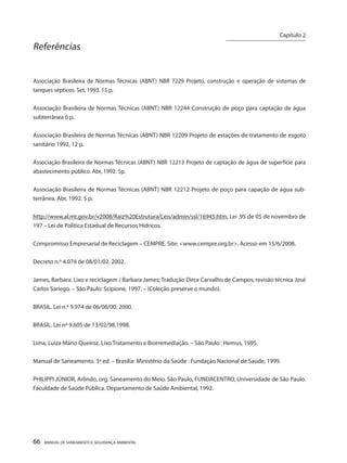 66 MANUAL DE SANEAMENTO E SEGURANÇA AMBIENTAL 
Referências 
Associação Brasileira de Normas Técnicas (ABNT) NBR 7229 Projeto, construção e operação de sistemas de tanques sépticos. Set, 1993. 15 p. 
Associação Brasileira de Normas Técnicas (ABNT) NBR 12244 Construção de poço para captação de água subterrânea 6 p. 
Associação Brasileira de Normas Técnicas (ABNT) NBR 12209 Projeto de estações de tratamento de esgoto sanitário 1992, 12 p. 
Associação Brasileira de Normas Técnicas (ABNT) NBR 12213 Projeto de captação de água de superfície para abastecimento público. Abr, 1992. 5p. 
Associação Brasileira de Normas Técnicas (ABNT) NBR 12212 Projeto de poço para capação de água subterrânea. Abr, 1992. 5 p. 
http://www.al.mt.gov.br/v2008/Raiz%20Estrutura/Leis/admin/ssl/16945.htm. Lei .95 de 05 de novembro de 197 – Lei de Política Estadual de Recursos Hídricos. 
Compromisso Empresarial de Reciclagem – CEMPRE. Site: <www.cempre.org.br>. Acesso em 15/6/2008. 
Decreto n.º 4.074 de 08/01/02. 2002. 
James, Barbara. Lixo e reciclagem / Barbara James; Tradução Dirce Carvalho de Campos; revisão técnica José Carlos Sariego. – São Paulo: Scipione, 1997. – (Coleção preserve o mundo). 
BRASIL. Lei n.º 9.974 de 06/06/00. 2000. 
BRASIL. Lei nº 9.605 de 13/02/98.1998. 
Lima, Luiza Mário Queiroz. Lixo Tratamento e Biorremediação. – São Paulo : Hemus, 1995. 
Manual de Saneamento. 3ª ed. – Brasília: Ministério da Saúde : Fundação Nacional de Saúde, 1999. 
PHILIPPI JÚNIOR, Arlindo, org. Saneamento do Meio. São Paulo, FUNDACENTRO, Universidade de São Paulo. Faculdade de Saúde Pública. Departamento de Saúde Ambiental, 1992. 
Capítulo 2 
__________________________  