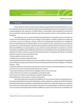 MANUAL DE SANEAMENTO E SEGURANÇA AMBIENTAL 69 
Capítulo 3 
Licenciamento Ambiental de Atividades Florestais 
Milton Ivo Carnevali1 
1. Introdução 
O meio ambiente é direito fundamental do cidadão assegurado pela Constituição Federal em seu art. 225. “todos têm direito ao meio ambiente ecologicamente equilibrado, bem de uso comum do povo e essencial à sadia qualidade de vida, impondo-se ao Poder Público e à coletividade o dever de defendê-lo e preservá-lo para as presentes e futuras gerações”. Portanto, cabe tanto ao governo quanto a cada indivíduo o dever de protegê-lo. 
De acordo com o art. 23, incisos VI e VII da Constituição Federal, é competência comum da União, dos Estados, do Distrito Federal e dos Municípios proteger o meio ambiente, combater a poluição em qualquer de suas formas, e preservar as florestas, a fauna e a flora. Em se tratando de licenciamento, essa competência comum foi delimitada pela Lei Federal 6.938/81, de 2 de setembro de 1981, que determinou que a tarefa de licenciar fosse, em regra, dos Estados, cabendo ao Instituto Brasileiro do Meio Ambiente e dos Recursos Naturais Renováveis (IBAMA) uma atuação supletiva, ou seja, substituir o órgão ambiental em sua ausência ou omissão. Cabe também ao IBAMA a responsabilidade pelo licenciamento de atividades e obras com significativo impacto ambiental, de âmbito nacional ou regional, além do licenciamento de exploração de florestas e formações sucessoras quando se tratar especificamente de: 
• Florestas públicas de domínio da União; 
• Unidades de conservação criadas pela União; 
• Exploração de florestas e formações sucessoras que envolvam manejo ou supressão de espécies enquadradas no Anexo II da Convenção sobre Comércio Internacional das Espécies da Flora e Fauna Selvagens em Perigo de Extinção – CITES; 
• Exploração de florestas e formações sucessoras que envolvam manejo ou supressão de florestas e formações sucessoras em imóveis rurais que abranjam dois ou mais estados; 
• Supressão de florestas e outras formas de vegetação nativa em área maior que: 
a) dois mil hectares em imóveis rurais localizados na Amazônia Legal; 
b) mil hectares em imóveis rurais localizados nas demais regiões do país; 
• Manejo florestal em área superior a cinquenta mil hectares. 
No Estado de Mato Grosso desde o ano de 2000 deu-se início ao processo de descentralização do licenciamento de atividades florestais da esfera federal para a esfera estadual com a celebração do “Pacto Federativo de Gestão Ambiental Descentralizada e Compartilhada”, que objetivou um melhor desempenho nas competências constitucionais de proteção ao meio ambiente. Dessa forma, os empreendedores rurais devem atualmente recorrer à Secretaria de Estado do Meio Ambiente (SEMA) para solicitar o licenciamento de sua atividade rural. 
______________________________________ 
1Engenheiro Florestal. Consultor em Atividades Florestais, Rondonópolis/MT.  