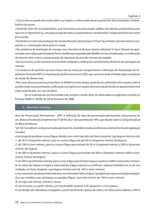 72 MANUAL DE SANEAMENTO E SEGURANÇA AMBIENTAL 
• Caso a área ocupada não recaia sobre sua origem, o interessado deverá apresentar documentação comprobatória de posse; 
• Existindo mais de um proprietário, será necessária uma procuração pública dos demais proprietários para que um os represente ou, uma procuração de todos os proprietários constituindo o responsável técnico como procurador; 
• Existindo na matrícula averbação de manejo florestal, deverá haver “in loco” quantitativo de área intacta compatível, e a vetorização desta área no mapa; 
• Na existência de averbação de manejo, mas inexistência de área intacta suficiente “in loco”, deverá ser apresentada uma cópia autenticada do Termo de Manejo expedido pelo IBAMA com as coordenadas, e a retificação do mesmo, bem como a comprovação da reposição da área de manejo desmatada; 
• No caso acima, a LAU somente será emitida mediante a retificação/cancelamento do termo de averbação do manejo; 
• A existência de penhora ou outro ônus real na matrícula comprometerá a liberação de Autorização de Exploração Florestal (AEF) ou Autorização de Desmatamento (AD), que somente serão emitidas após a anuência do titular do direito real; 
• Nos casos dos processos que tramitam na SEMA há muito tempo, poderão ser solicitadas informações sobre a existência de novas averbações, retificações ou registros a margem da matrícula, devendo ser apresentada nova cópia autenticada, em caso positivo. 
Em se tratando de escritura pública de compra e venda, deve ser observada as exigências contidas na Portaria SEMA nº 28/08, de 28 de fevereiro de 2008. 
4. ...Revendo conceitos 
Área de Preservação Permanente – APP: A definição de área de preservação permanente está prevista no art. 58 da Lei Estadual Complementar nº 38/95, de 21 de novembro de 1995, que dispõe sobre o Código Estadual do Meio Ambiente: 
“art. 58. Consideram-se de preservação permanente, no âmbito estadual, as florestas e demais formas de vegetação situadas: 
a) ao longo de qualquer curso d’água, desde o seu nível mais alto, em faixa marginal, cuja largura mínima será: 
1- de 50 m (cinqüenta metros), para os cursos d’água de até 50 m (cinqüenta metros) de largura; 
2- de 100 m (cem metros), para os cursos d’água que tenham de 50 m (cinqüenta metros) a 200 m (duzentos metros) de largura; 
3- de 200 m (duzentos metros), para os cursos d’água que tenham de 200 m (duzentos metros) a 600 m (seis centos metros) de largura; 
4- de 500 m (quinhentos metros), para cursos d’água que tenham largura superior a 600 m (seiscentos metros). 
b) ao redor das lagoas ou lagos e reservatórios d’água naturais ou artificiais, represas hidrelétricas ou de uso múltiplo, em faixa marginal, cuja largura mínima será de 100 m (cem metros); 
c) nas nascentes, ainda que intermitentes, nos chamados “olhos d’água”, qualquer que seja sua situação topográ fica, nas veredas e nas cachoeiras ou quedas d’água, num raio mínimo de 100 m (cem metros); 
d) no topo dos morros, montes e serras; 
e) nas encostas ou partes destas, com declividade superior a 45 (quarenta e cinco) graus; 
f) nas bordas dos tabuleiros e chapadas, a partir da linha de ruptura do relevo, em faixa nunca inferior a 100 m 
Capítulo 3 
__________________________  