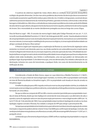 74 MANUAL DE SANEAMENTO E SEGURANÇA AMBIENTAL 
A ausência da cobertura vegetal das matas ciliares altera as condições locais gerando desequilíbrio ecológico de grandes dimensões. Um dos mais sérios problemas decorrentes da destruição desse ecossistema é o acentuado escoamento superficial de resíduos para o leito dos rios. A médio e a longo prazo, o acúmulo desses sedimentos provocará rebaixamento do nível do lençol freático, gerando enchentes e diminuindo a vida útil das barragens e hidroelétricas. Além disso, a retirada dessas matas propicia problemas de erosão, perda de fertilidade do solo e de terras agricultáveis, desaparecimento das faunas terrestre e aquática, deslizamento de rochas e queda de árvores. Daí a necessidade de se manter devidamente protegida essa área ao longo dos cursos d’água. 
Área de Reserva Legal – ARL: O conceito de reserva legal é dado pelo Código Florestal, em seu art. 1º, § 2º, inciso III, inserido pela Medida Provisória nº 2.166-67, de 24 de agosto de 2001, sendo: “área localizada no interior de uma propriedade ou posse rural, excetuada a de preservação permanente, necessária ao uso sustentável dos recursos naturais, à conservação e reabilitação dos processos ecológicos, à conservação da biodiversidade e ao abrigo e proteção de fauna e flora nativas”. 
A Reserva Legal é pré-requisito para a exploração da floresta ou outra forma de vegetação nativa existentes no imóvel rural, devendo, para isso, seu titular averbá-la com antecedência junto à matrícula do imóvel no Registro de Imóveis da circunscrição respectiva, antes da supressão da mata. A finalidade da averbação da Reserva Legal na matrícula do imóvel é dar publicidade à reserva legal, para que futuros adquirentes saibam onde estão localizados, seus limites e confrontações, uma vez que podem ser demarcados em qualquer lugar da propriedade. E a lei determina que, uma vez demarcados, fica vedada a alteração de sua destinação, inclusive nos casos de transmissão, a qualquer título, nos casos de desmembramento ou de retificação de área. 
6. Cálculo da reserva legal de acordo com a tipologia 
Considerando o Estado de Mato Grosso, segue-se o que determina a Medida Provisória nº 2.166/01, art.16, incisos I e II, que a título de reserva legal sejam mantidos, no mínimo, 80% na propriedade rural situada em área de floresta localizada na Amazônia Legal e, 35% na propriedade rural situada em área de cerrado na Amazônia Legal. 
A melhor localização para a ARL é aquela contínua às reservas das propriedades vizinhas, às unidades de conservação ou terras indígenas e, preferencialmente, contemplando as hidrografias existentes na propriedade e formando um único bloco. 
No que se refere ao computo de APP em ARL o mesmo somente é permitido para as propriedades inseridas em áreas de floresta, desde que não implique em conversão de novas áreas para o uso alternativo do solo, e quando a soma da vegetação nativa em área de preservação permanente e reserva legal exceder a 80% (art. 16, Lei 4.771/65, de 15 de setembro de 1965). Caso a propriedade esteja inserida em tipologia de cerrado ou nas duas tipologias vegetais (cerrado e floresta), fica vedado o computo de APP para atingir o percentual de ARL. 
Sempre que a propriedade estiver totalmente ou parcialmente inserida em área de vegetação de contato (transição) o requerente poderá solicitar vistoria “in loco” da SEMA para confirmação da tipologia. Contudo, não sendo possível a determinação desta como floresta ou cerrado, a ARL deverá atingir 80% (Portaria nº 112/07, art.1º, parágrafo único). 
Lembrando que a ferramenta disponível para a SEMA verificar a tipologia da propriedade é o mapa do RADAMBRASIL. 
Capítulo 3 
__________________________  
