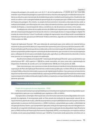 MANUAL DE SANEAMENTO E SEGURANÇA AMBIENTAL 75 
Limpeza de pastagens: de acordo com o art. 65, § 1º, da Lei Complementar nº 232/05, de 21 de 12 de 2005, entende-se por limpeza de pastagens a supressão manual ou mecânica de vegetação considerada invasora, herbácea ou arbustiva, para manutenção da atividade de pecuária e mediante autorização prévia. Atualmente não existe um roteiro e nem a obrigatoriedade da apresentação de um projeto para que a SEMA emita a autorização de limpeza de pastagens. No entanto, no projeto de licenciamento é necessária a descrição da área onde se realizará tal atividade, com informações tais como a época de abertura da área, o grau de regeneração natural, o método de limpeza, a caracterização do relevo, a existência ou não de processos erosivos, entre outras. A realização de vistoria técnica pelos técnicos da SEMA é pré-requisito para a emissão da autorização, além da comprovação do pagamento da taxa de vistoria e a vetorização da área no mapa analógico e digital. Por ocasião da vistoria técnica “in loco” é verificado o estágio de regeneração natural observando a quantidade de indivíduos por hectare, que possuam DAP de até 10 (dez) centímetros, segundo o art. 62 do Decreto 8.188/06, de 10 de outubro de 2006. 
Projeto de Exploração Florestal – PEF: para obtenção de autorização para corte seletivo do material lenhoso existente na área passível de abertura o requerente deve apresentar junto ao processo de licenciamento o PEF – Projeto de Exploração Florestal, que deve ser elaborado conforme o roteiro específico da SEMA. Após a exploração da área o proprietário poderá requerer a autorização de desmatamento, que consiste no corte raso da vegetação para a utilização do terreno para as atividades de pecuária, agricultura ou reflorestamento, devendo o mesmo estar previsto no cronograma do projeto de exploração. 
Atualmente é vedada a emissão de AEF - Autorização de Exploração Florestal - para os proprietários cujo imóvel possuir AEP + ADS superior a 1.000,00 ha, sendo necessário, em casos como este, a apresentação do Diagnóstico Ambiental, de acordo com a Lei Complementar 308/08, de 25 de janeiro de 2008. 
Cabe mencionar que, caso o processo se tratar de área de posse inserida em terras devolutas estaduais, a aprovação do Plano de Exploração Florestal está condicionada à publicação, no Diário Oficial, do resultado da Licitação Pública a favor do interessado no processo de regularização fundiária. Caso o processo se tratar de área de posse inserida em terras arrecadadas federais, a aprovação do Plano de Exploração Florestal está condicionada à apresentação da Certidão emitida pelo órgão fundiário competente, acompanhada da Planta de Medição devidamente aprovada. 
7. Regularização de área degradada 
Projeto de recuperação de área degradada – PRAD 
Se faz necessário sempre que a propriedade possuir área de preservação permanente degradada e quando o proprietário optar por essa modalidade para regularizar a ARL em déficit. 
O projeto deve contemplar informações tais como forma de isolamento da área degradada e de recom- posição da vegetação. A recomposição pode ser feita através da condução da regeneração natural, do enriquecimento ou plantio de mudas, cabendo ao proprietário a responsabilidade de executar o projeto conforme apresentado no processo de licenciamento e a SEMA monitorar a propriedade para avaliar a efetividade da recuperação da área. Porém, caso o proprietário opte pela condução da regeneração natural, é obrigatória a indicação de um segundo método para assegurar o sucesso da recuperação da área degradada. Especificamente para os PRADs de Área de Preservação Permanente Degradada (APPD), a recomposição com espécies exóticas é vedada, exceto para propriedades menores que 150,00 ha. É necessário ainda apresentar uma lista com as 
Capítulo 3 
__________________________  