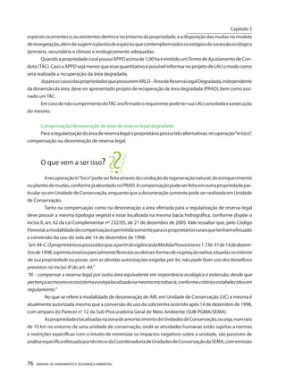 76 MANUAL DE SANEAMENTO E SEGURANÇA AMBIENTAL 
espécies ocorrentes e; ou existentes dentro e no entorno da propriedade, e a disposição das mudas no modelo de revegetação, além de sugerir o plantio de espécies que contemplem todos os estágios de sucessão ecológica (primária, secundária e clímax) e ecologicamente adequadas. 
Quando a propriedade rural possui APPD acima de 1,00 ha é emitido um Termo de Ajustamento de Conduta (TAC). Caso a APPD seja menor que esse quantitativo é possível informar no projeto de LAU o modo como será realizada a recuperação da área degradada. 
Já para os casos das propriedades que possuírem ARLD – Área de Reserva Legal Degradada, independente da dimensão da área, deve ser apresentado projeto de recuperação de área degradada (PRAD), bem como assinado um TAC. 
Em caso de não cumprimento do TAC ora firmado o requerente pode ter sua LAU cancelada e a execução do mesmo. 
Compensação/desoneração de área de reserva legal degradada 
Para a regularização da área de reserva legal o proprietário possui três alternativas: recuperação “in loco”, compensação ou desoneração de reserva legal. 
O que vem a ser isso? 
A recuperação in “loco” pode ser feita através da condução da regeneração natural, do enriquecimento ou plantio de mudas, conforme já abordado no PRAD. A compensação pode ser feita em outra propriedade particular ou em Unidade de Conservação, enquanto que a desoneração somente pode ser realizada em Unidade de Conservação. 
Tanto na compensação como na desoneração a área ofertada para a regularização de reserva legal deve possuir a mesma tipologia vegetal e estar localizada na mesma bacia hidrográfica, conforme dispõe o inciso II, art. 62 da Lei Complementar nº 232/05, de 21 de dezembro de 2005. Vale ressaltar que, pelo Código Florestal, a modalidade de compensação é permitida somente para os proprietários rurais que tenham efetuado a conversão do uso do solo até 14 de dezembro de 1998: 
“art. 44-C. O proprietário ou possuidor que, a partir da vigência da Medida Provisória no 1.736-31 de 14 de dezem bro de 1998, suprimiu total ou parcialmente florestas ou demais formas de vegetação nativa, situadas no interior de sua propriedade ou posse, sem as devidas autorizações exigidas por lei, não pode fazer uso dos benefícios previstos no inciso III do art. 44.” 
“III – compensar a reserva legal por outra área equivalente em importância ecológica e extensão, desde que pertença ao mesmo ecossistema e esteja localizada na mesma microbacia, conforme critérios estabelecidos em regulamento.” 
No que se refere à modalidade de desoneração de ARL em Unidade de Conservação (UC) a mesma é atualmente autorizada mesmo que a conversão do uso do solo tenha ocorrido após 14 de dezembro de 1998, com amparo do Parecer no 12 da Sub-Procuradoria Geral de Meio Ambiente (SUB-PGMA/SEMA). 
As propriedades localizadas na zona de amortecimento de Unidades de Conservação, ou seja, num raio de 10 km no entorno de uma unidade de conservação, onde as atividades humanas estão sujeitas a normas e restrições específicas com o intuito de minimizar os impactos negativos sobre a unidade, são passíveis de análise específica efetuada por técnicos da Coordenadoria de Unidades de Conservação da SEMA, com emissão 
Capítulo 3 
__________________________  