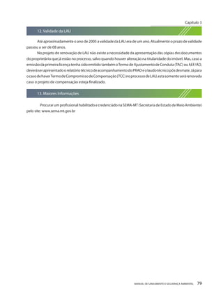MANUAL DE SANEAMENTO E SEGURANÇA AMBIENTAL 79 
12. Validade da LAU 
Até aproximadamente o ano de 2005 a validade da LAU era de um ano. Atualmente o prazo de validade passou a ser de 08 anos. 
No projeto de renovação de LAU não existe a necessidade da apresentação das cópias dos documentos do proprietário que já estão no processo, salvo quando houver alteração na titularidade do imóvel. Mas, caso a emissão da primeira licença tenha sido emitido também o Termo de Ajustamento de Conduta (TAC) ou AEF/AD, deverá ser apresentado o relatório técnico de acompanhamento do PRAD e o laudo técnico pós desmate. Já para o caso de haver Termo de Compromisso de Compensação (TCC) no processo de LAU, esta somente será renovada caso o projeto de compensação esteja finalizado. 
13. Maiores Informações 
Procurar um profissional habilitado e credenciado na SEMA-MT (Secretaria de Estado de Meio Ambiente) pelo site: www.sema.mt.gov.br 
Capítulo 3 
__________________________  