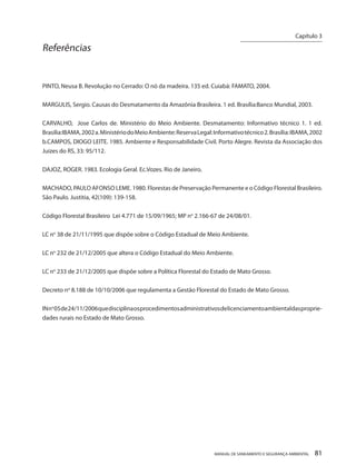 MANUAL DE SANEAMENTO E SEGURANÇA AMBIENTAL 81 
Referências 
PINTO, Neusa B. Revolução no Cerrado: O nó da madeira. 135 ed. Cuiabá: FAMATO, 2004. 
MARGULIS, Sergio. Causas do Desmatamento da Amazônia Brasileira. 1 ed. Brasília:Banco Mundial, 2003. 
CARVALHO, Jose Carlos de. Ministério do Meio Ambiente. Desmatamento: Informativo técnico 1. 1 ed. Brasília:IBAMA, 2002 a. Ministério do Meio Ambiente: Reserva Legal: Informativo técnico 2. Brasília: IBAMA, 2002 b.CAMPOS, DIOGO LEITE. 1985. Ambiente e Responsabilidade Civil. Porto Alegre. Revista da Associação dos Juizes do RS, 33: 95/112. 
DAJOZ, ROGER. 1983. Ecologia Geral. Ec.Vozes. Rio de Janeiro. 
MACHADO, PAULO AFONSO LEME. 1980. Florestas de Preservação Permanente e o Código Florestal Brasileiro. São Paulo. Justitia, 42(109): 139-158. 
Código Florestal Brasileiro Lei 4.771 de 15/09/1965; MP no 2.166-67 de 24/08/01. 
LC no 38 de 21/11/1995 que dispõe sobre o Código Estadual de Meio Ambiente. 
LC no 232 de 21/12/2005 que altera o Código Estadual do Meio Ambiente. 
LC no 233 de 21/12/2005 que dispõe sobre a Política Florestal do Estado de Mato Grosso. 
Decreto no 8.188 de 10/10/2006 que regulamenta a Gestão Florestal do Estado de Mato Grosso. 
IN no 05 de 24/11/2006 que disciplina os procedimentos administrativos de licenciamento ambiental das propriedades rurais no Estado de Mato Grosso. 
Capítulo 3 
__________________________  