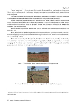 84 MANUAL DE SANEAMENTO E SEGURANÇA AMBIENTAL 
A cobertura vegetal é o elemento natural controlador dos desequilíbrios possíveis do funcionamento hídrico no terreno, favorecendo a infiltração e, ao mesmo tempo, a retenção de água no solo, que será por ela própria utilizada. 
A infiltração das águas de chuva no solo é facilitada pela vegetação em conseqüência da matéria orgânica acumulada e incorporada na fração mineral do solo, e pelo desenvolvimento da porosidade. 
A matéria orgânica, principalmente detritos vegetais e húmus, tem a capacidade de absorver e reter uma grande quantidade de água e favorecer a organização e agregação dos constituintes minerais do solo, desenvolvendo sua porosidade, isto é, vazios, em pequenos volumes (macroscópicos e microscópicos), que existem no interior das camadas do solo. 
A porosidade do solo também se forma pela ação das raízes das plantas e pelos organismos vivos que habitam o solo. 
Assim, desprovido da cobertura vegetal, e manuseado por implementos agrícolas o solo tende à desestruturação/ desagregação e compactação, perdendo matéria orgânica e porosidade, alterando, conseqüentemente, seu funcionamento hídrico1 . 
A erosão causada por água de chuva (erosão pluvial) inicia-se pelo impacto das gotas d’água sobre o solo, quando o terreno encontra-se desprovido da cobertura vegetal (Figuras 2 e 3). Essa ação da chuva promove a desagregação do material que se encontra na superfície do terreno, liberando partículas, que são removidas pelo escoamento das águas em conseqüência das enxurradas. 
Figura 2. Erosão laminar provocada pela ausência de cobertura vegetal. 
Figura 3. Erosão laminar e em sulco provocada pela ausência de cobertura vegetal. 
_____________________________________________ 
1Funcionamento hídrico - conjunto de processos de movimentação da água no solo (infiltração da água no solo e escoamento superficial e sub- superficial da água) 
Capítulo 4 
__________________________  