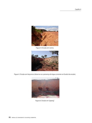 86 MANUAL DE SANEAMENTO E SEGURANÇA AMBIENTAL 
Figura 4. Erosão em ravina. 
Figura 5. Erosão em boçoroca (observa-se a presença de água corrente no fundo da erosão). 
Figura 6. Erosão em “piping”. 
Capítlo 4 
__________________________  