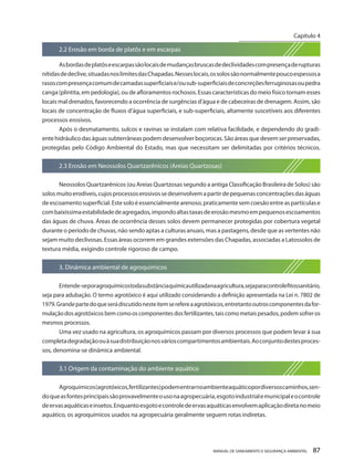 MANUAL DE SANEAMENTO E SEGURANÇA AMBIENTAL 87 
2.2 Erosão em borda de platôs e em escarpas 
As bordas de platôs e escarpas são locais de mudanças bruscas de declividades com presença de rupturas nítidas de declive, situadas nos limites das Chapadas. Nesses locais, os solos são normalmente pouco espessos a rasos com presença comum de camadas superficiais e/ou sub-superficiais de concreções ferruginosas ou pedra canga (plintita, em pedologia), ou de afloramentos rochosos. Essas características do meio físico tornam esses locais mal drenados, favorecendo a ocorrência de surgências d’água e de cabeceiras de drenagem. Assim, são locais de concentração de fluxos d’água superficiais, e sub-superficiais, altamente suscetíveis aos diferentes processos erosivos. 
Após o desmatamento, sulcos e ravinas se instalam com relativa facilidade, e dependendo do gradiente hidráulico das águas subterrâneas podem desenvolver boçorocas. São áreas que devem ser preservadas, protegidas pelo Código Ambiental do Estado, mas que necessitam ser delimitadas por critérios técnicos. 
2.3 Erosão em Neossolos Quartzarênicos (Areias Quartzosas) 
Neossolos Quartzarênicos (ou Areias Quartzosas segundo a antiga Classificação Brasileira de Solos) são solos muito erodíveis, cujos processos erosivos se desenvolvem a partir de pequenas concentrações das águas de escoamento superficial. Este solo é essencialmente arenoso, praticamente sem coesão entre as partículas e com baixíssima estabilidade de agregados, impondo altas taxas de erosão mesmo em pequenos escoamentos das águas de chuva. Áreas de ocorrência desses solos devem permanecer protegidas por cobertura vegetal durante o período de chuvas, não sendo aptas a culturas anuais, mas a pastagens, desde que as vertentes não sejam muito declivosas. Essas áreas ocorrem em grandes extensões das Chapadas, associadas a Latossolos de textura média, exigindo controle rigoroso de campo. 
3. Dinâmica ambiental de agroquímicos 
Entende-se por agroquímicos toda substância química utilizada na agricultura, seja para controle fitossanitário, seja para adubação. O termo agrotóxico é aqui utilizado considerando a definição apresentada na Lei n. 7802 de 1979. Grande parte do que será discutido neste item se refere a agrotóxicos, entretanto outros componentes da formulação dos agrotóxicos bem como os componentes dos fertilizantes, tais como metais pesados, podem sofrer os mesmos processos. 
Uma vez usado na agricultura, os agroquímicos passam por diversos processos que podem levar à sua completa degradação ou à sua distribuição nos vários compartimentos ambientais. Ao conjunto destes processos, denomina-se dinâmica ambiental. 
3.1 Origem da contaminação do ambiente aquático 
Agroquímicos (agrotóxicos, fertilizantes) podem entrar no ambiente aquático por diversos caminhos, sendo que as fontes principais são provavelmente o uso na agropecuária, esgoto industrial e municipal e o controle de ervas aquáticas e insetos. Enquanto esgoto e controle de ervas aquáticas envolvem aplicação direta no meio aquático, os agroquímicos usados na agropecuária geralmente seguem rotas indiretas. 
Capítulo 4 
__________________________  