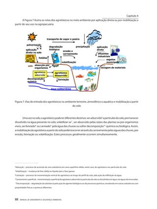 88 MANUAL DE SANEAMENTO E SEGURANÇA AMBIENTAL 
A Figura 7 ilustra as rotas dos agrotóxicos no meio ambiente por aplicação direta ou por mobilização a partir de seu uso na agropecuária. 
lavagem de materiais transporte de vapor e poeira lixiviação decomposição química efluentes industriais aplicação direta aplicação direta no solo fotólise volatilização erosão e carreamento solo água subterrânea agrotóxico adsorvido agrotóxico dessorvido precipitação pulverização absorção por organismos degradação biológica esgotos municipais 
Figura 7. Vias de entrada dos agrotóxicos no ambiente terrestre, atmosférico e aquático e mobilização a partir do solo 
Uma vez no solo, o agrotóxico pode ter diferentes destinos: ser adsorvido6 a partículas do solo, permanecer dissolvido na água presente no solo, volatilizar-se7 , ser absorvido pelas raízes das plantas ou por organismos vivos, ser lixiviado8 ou carreado9 pela água das chuvas ou sofrer decomposição10 química ou biológica. Assim, a mobilização do agrotóxico a partir do solo poderá ocorrer através do carreamento pelas águas das chuvas, por erosão, lixiviação ou volatilização. Estes processos geralmente ocorrem simultaneamente. 
______________________________________ 
6Adsorção – processo de acúmulo de uma substância em uma superfície sólida, neste caso, do agrotóxico nas partículas do solo. 
7Volatilização – mudança da fase sólida ou líquida para a fase gasosa 
8Lixiviação – processo de movimentação vertical do agrotóxico ao longo do perfil do solo, pela ação da infiltração da água. 
9Carreamento superficial – movimentação superficial do agrotóxico adsorvido às partículas do solo ou dissolvidos em água, nas águas de enxurradas. 
10Decomposição – degradação da substância pela ação de agentes biológicos ou de processos químicos, resultando em outras substâncias com propriedades físicas e químicas diferentes. 
Capítulo 4 
__________________________  