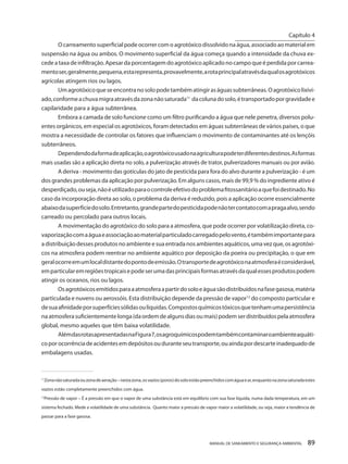 MANUAL DE SANEAMENTO E SEGURANÇA AMBIENTAL 89 
O carreamento superficial pode ocorrer com o agrotóxico dissolvido na água, associado ao material em suspensão na água ou ambos. O movimento superficial da água começa quando a intensidade da chuva excede a taxa de infiltração. Apesar da porcentagem do agrotóxico aplicado no campo que é perdida por carreamento ser, geralmente, pequena, esta representa, provavelmente, a rota principal através da qual os agrotóxicos agrícolas atingem rios ou lagos. 
Um agrotóxico que se encontra no solo pode também atingir as águas subterrâneas. O agrotóxico lixiviado, conforme a chuva migra através da zona não saturada11 da coluna do solo, é transportado por gravidade e capilaridade para a água subterrânea. 
Embora a camada de solo funcione como um filtro purificando a água que nele penetra, diversos poluentes orgânicos, em especial os agrotóxicos, foram detectados em águas subterrâneas de vários países, o que mostra a necessidade de controlar os fatores que influenciam o movimento de contaminantes até os lençóis subterrâneos. 
Dependendo da forma de aplicação, o agrotóxico usado na agricultura pode ter diferentes destinos. As formas mais usadas são a aplicação direta no solo, a pulverização através de trator, pulverizadores manuais ou por avião. 
A deriva - movimento das gotículas do jato de pesticida para fora do alvo durante a pulverização - é um dos grandes problemas da aplicação por pulverização. Em alguns casos, mais de 99,9 % do ingrediente ativo é desperdiçado, ou seja, não é utilizado para o controle efetivo do problema fitossanitário a que foi destinado. No caso da incorporação direta ao solo, o problema da deriva é reduzido, pois a aplicação ocorre essencialmente abaixo da superfície do solo. Entretanto, grande parte do pesticida pode não ter contato com a praga alvo, sendo carreado ou percolado para outros locais. 
A movimentação do agrotóxico do solo para a atmosfera, que pode ocorrer por volatilização direta, co- vaporização com a água e associação ao material particulado carregado pelo vento, é também importante para a distribuição desses produtos no ambiente e sua entrada nos ambientes aquáticos, uma vez que, os agrotóxicos na atmosfera podem reentrar no ambiente aquático por deposição da poeira ou precipitação, o que em geral ocorre em um local distante do ponto de emissão. O transporte de agrotóxico na atmosfera é considerável, em particular em regiões tropicais e pode ser uma das principais formas através da qual esses produtos podem atingir os oceanos, rios ou lagos. 
Os agrotóxicos emitidos para a atmosfera a partir do solo e água são distribuídos na fase gasosa, matéria particulada e nuvens ou aerossóis. Esta distribuição depende da pressão de vapor12 do composto particular e de sua afinidade por superfícies sólidas ou líquidas. Compostos químicos tóxicos que tenham uma persistência na atmosfera suficientemente longa (da ordem de alguns dias ou mais) podem ser distribuídos pela atmosfera global, mesmo aqueles que têm baixa volatilidade. 
Além das rotas apresentadas na Figura 7, os agroquímicos podem também contaminar o ambiente aquático por ocorrência de acidentes em depósitos ou durante seu transporte, ou ainda por descarte inadequado de embalagens usadas. 
______________________________________ 
11Zona não saturada ou zona de aeração – nesta zona, os vazios (poros) do solo estão preenchidos com água e ar, enquanto na zona saturada estes vazios estão completamente preenchidos com água. 
12Pressão de vapor – É a pressão em que o vapor de uma substância está em equilíbrio com sua fase líquida, numa dada temperatura, em um sistema fechado. Mede a volatilidade de uma substância. Quanto maior a pressão de vapor maior a volatilidade, ou seja, maior a tendência de passar para a fase gasosa. 
Capítulo 4 
__________________________  