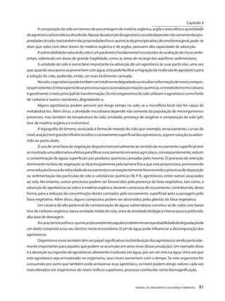 MANUAL DE SANEAMENTO E SEGURANÇA AMBIENTAL 91 
A composição do solo em termos de porcentagem de matéria orgânica, argila e areia afeta a quantidade de agrotóxico adsorvido ou dissolvido. Apesar da adsorção de agrotóxico ao solo depender não somente das propriedades do solo, mas também das propriedades físico-químicas do princípio ativo, de uma forma geral, pode-se dizer que solos com altos teores de matéria orgânica e de argilas, possuem alta capacidade de adsorção. 
A vulnerabilidade natural do solo é um parâmetro fundamental nos estudos de avaliação de riscos ambientais, sobretudo em áreas de grande fragilidade, como as áreas de recarga dos aqüíferos sedimentares. 
A umidade do solo é outro fator importante na adsorção de um agrotóxico às suas partículas, uma vez que, quando seus poros se preenchem com água, esta pode facilitar a migração da molécula de agrotóxico para a solução do solo, podendo, então, ser mais facilmente carreada. 
No solo, o agrotóxico pode também ser totalmente degradado ou resultar na formação de novos compostos persistentes. Embora parte desse processo seja ocasionada por reações químicas, o metabolismo microbiano é geralmente o meio principal de transformação. Os microrganismos do solo utilizam o agrotóxico como fonte de carbono e outros nutrientes, degradando-o. 
Alguns agrotóxicos podem persistir por longo tempo no solo, se a microflora local não for capaz de metabolizá-los. Além disso, a atividade microbiana depende não somente da população de microrganismos presentes, mas também da temperatura do solo, umidade, presença de oxigênio e composição do solo (pH, teor de matéria orgânica e nutrientes). 
A topografia do terreno, associada à forma de manejo do solo (por exemplo, terraceamento, curvas de nível, aração) tem grande influência sobre o carreamento superficial dos agrotóxicos, seja em solução ou adsorvido ao particulado. 
O uso de uma faixa de vegetação disposta transversalmente ao sentido do escoamento superficial tem se mostrado uma alternativa efetiva para filtrar o escoamento em áreas agrícolas e, conseqüentemente, reduzir a contaminação de águas superficiais por produtos químicos carreadas pelo mesmo. O processo de retenção dominante na faixa de vegetação se dá principalmente pela barreira física que esta proporciona, promovendo uma redução brusca da velocidade de escoamento e conseqüentemente favorecendo o processo de deposição ou sedimentação das partículas de solo e substâncias químicas (N, P, K, agrotóxicos, entre outras) associadas ao solo. No entanto, outros processos podem ser favorecidos pela presença da faixa vegetativa, tais como, a adsorção de agrotóxicos ao solo e à matéria orgânica, durante o processo de escoamento, contribuindo, desta forma, para a redução da concentração destes carreados pelo escoamento superficial após a passagem pelo faixa vegetativa. Além disso, alguns compostos podem ser absorvidos pelas plantas da faixa vegetativa. 
Um cenário de alto potencial de contaminação de águas subterrâneas constitui-se de: solos com baixo teor de carbono orgânico, baixa umidade média do solo, zona de atividade biológica intensa pouco profunda, alta taxa de drenagem. 
As características físico-químicas dos ambientes aquáticos determinam a probabilidade de degradação de um dado composto e/ou seu destino neste ecossistema. O pH da água pode influenciar a decomposição dos agrotóxicos. 
Organismos vivos também têm um papel significativo na distribuição dos agrotóxicos sendo particularmente importantes para aqueles que podem se acumular em seres vivos (bioacumulação). Um exemplo disso é a absorção ou ingestão de agrotóxicos altamente insolúveis em água, por um ser vivo na água. Uma vez que este agrotóxico seja armazenado no organismo, seus níveis aumentam com o tempo. Se este organismo for consumido por outro que também pode armazenar esse agrotóxico, os níveis podem atingir valores cada vez mais elevados em organismos de níveis tróficos superiores, processo conhecido como biomagnificação. 
Capítulo 4 
__________________________  