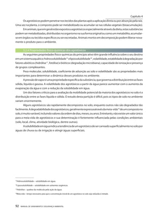 92 MANUAL DE SANEAMENTO E SEGURANÇA AMBIENTAL 
Os agrotóxicos podem penetrar nos tecidos das plantas após a aplicação direta ou por absorção pela raiz. Uma vez na planta, o composto pode ser metabolizado ou acumular-se nas células vegetais (bioacumulação). 
Em animais, que em geral estão expostos a agrotóxicos especialmente através da dieta, estas substâncias podem ser metabolizadas, distribuídas no organismo na sua forma original ou como um metabólito, acumular- se em órgãos ou tecidos específicos ou ser excretadas. Animais mortos em decomposição podem liberar novamente o produto para o ambiente. 
3.2.4 Propriedades físico-químicas dos agrotóxicos 
As seguintes propriedades físico-químicas do princípio ativo têm grande influência sobre o seu destino em um sistema aquático: hidrossolubilidade15 e lipossolubilidade16 , volatilidade, estabilidade à degradação por fatores abióticos (hidrólise17 , fotólise) e bióticos (degradação microbiana), capacidade de ionização e presença de grupos complexantes. 
Peso molecular, solubilidade, coeficiente de adsorção ao solo e volatilidade são as propriedades mais importantes para determinar a dinâmica desses produtos no ambiente. 
A pressão de vapor é uma propriedade específica da substância, que governa a distribuição entre as fases sólida, líquida e gasosa. A volatilidade dos agrotóxicos a partir da água parece aumentar com o aumento da evaporação da água e com a redução da solubilidade em água. 
Um dos fatores críticos para a avaliação da mobilidade potencial da maioria dos agrotóxicos no solo é a distribuição entre as fases líquida e sólida. O estudo desta partição é difícil, pois os tipos de solo no ambiente variam enormemente. 
Alguns agrotóxicos são rapidamente decompostos no solo, enquanto outros não são degradados tão facilmente. A degradabilidade dos agrotóxicos, geralmente expressa através da meia-vida18 de um composto no solo, é muito variável, incluindo valores da ordem de dias, meses, ou anos. Entretanto, não existe um valor único para a meia-vida de agrotóxicos e sua determinação é fortemente influenciada pelas condições ambientais (solo, local, clima, atividade biológica, dentre outras). 
A solubilidade em água indica a tendência de um agrotóxico de ser carreado superficialmente no solo por águas de chuva ou de irrigação e atingir águas superficiais. 
_________________ 
15Hidrossolubilidade – solubilidade em água. 
16Lipossolubilidade – solubilidade em solventes orgânicos. 
17Hidrólise – quebra da molécula pela ação da água. 
18Meia-vida – tempo necessário para que a concentração inicial de um agrotóxico no solo seja reduzida à metade. 
Capítulo 4 
__________________________  