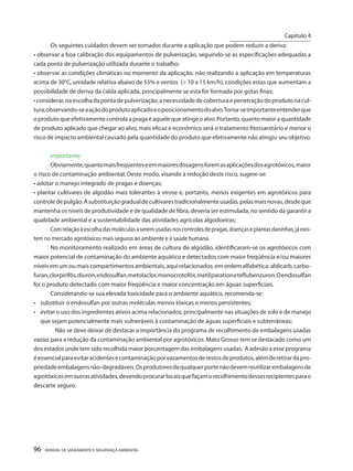 96 MANUAL DE SANEAMENTO E SEGURANÇA AMBIENTAL 
Os seguintes cuidados devem ser tomados durante a aplicação que podem reduzir a deriva: 
• observar a boa calibração dos equipamentos de pulverização, seguindo-se as especificações adequadas a cada ponta de pulverização utilizada durante o trabalho; 
• observar as condições climáticas no momento da aplicação, não realizando a aplicação em temperaturas acima de 30°C, umidade relativa abaixo de 55% e ventos (> 10 a 15 km/h), condições estas que aumentam a possibilidade de deriva da calda aplicada, principalmente se esta for formada por gotas finas; 
• considerar, na escolha da ponta de pulverização, a necessidade de cobertura e penetração do produto na cultura, observando-se a ação do produto aplicado e o posicionamento do alvo. Torna-se importante entender que o produto que efetivamente controla a praga é aquele que atinge o alvo. Portanto, quanto maior a quantidade de produto aplicado que chegar ao alvo, mais eficaz e econômico será o tratamento fitossanitário e menor o risco de impacto ambiental causado pela quantidade do produto que efetivamente não atingiu seu objetivo. 
Importante: 
Obviamente, quanto mais freqüentes e em maiores dosagens forem as aplicações dos agrotóxicos, maior o risco de contaminação ambiental. Deste modo, visando à redução deste risco, sugere-se: 
• adotar o manejo integrado de pragas e doenças; 
• plantar cultivares de algodão mais tolerantes à virose e, portanto, menos exigentes em agrotóxicos para controle de pulgão. A substituição gradual de cultivares tradicionalmente usadas, pelas mais novas, desde que mantenha os níveis de produtividade e de qualidade de fibra, deveria ser estimulada, no sentido da garantir a qualidade ambiental e a sustentabilidade das atividades agrícolas algodoeiras; 
Com relação à escolha das moléculas a serem usadas nos controles de pragas, doenças e plantas daninhas, já existem no mercado agrotóxicos mais seguros ao ambiente e à saúde humana. 
No monitoramento realizado em áreas de cultura de algodão, identificaram-se os agrotóxicos com maior potencial de contaminação do ambiente aquático e detectados com maior freqüência e/ou maiores níveis em um ou mais compartimentos ambientais, aqui relacionados, em ordem alfabética: aldicarb, carbofuran, clorpirifós, diuron, endosulfan, metolaclor, monocrotofós, metil paration e teflubenzuron. O endosulfan foi o produto detectado com maior freqüência e maior concentração em águas superficiais. 
Considerando-se sua elevada toxicidade para o ambiente aquático, recomenda-se: 
• substituir o endosulfan por outras moléculas menos tóxicas e menos persistentes; 
• evitar o uso dos ingredientes ativos acima relacionados, principalmente nas situações de solo e de manejo que sejam potencialmente mais vulneráveis à contaminação de águas superficiais e subterrâneas; 
Não se deve deixar de destacar a importância do programa de recolhimento de embalagens usadas vazias para a redução da contaminação ambiental por agrotóxicos. Mato Grosso tem se destacado como um dos estados onde tem sido recolhida maior porcentagem das embalagens usadas. A adesão a esse programa é essencial para evitar acidentes e contaminação por vazamentos de restos de produtos, além de retirar da propriedade embalagens não-degradáveis. Os produtores de qualquer porte não devem reutilizar embalagens de agrotóxicos em outras atividades, devendo procurar locais que façam o recolhimento desses recipientes para o descarte seguro. 
Capítulo 4 
__________________________  