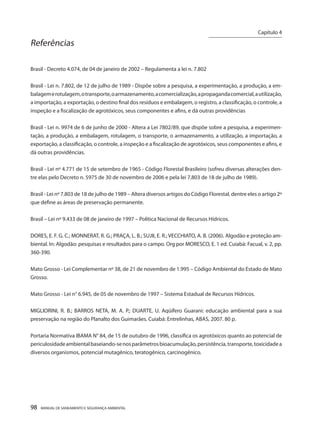 98 MANUAL DE SANEAMENTO E SEGURANÇA AMBIENTAL 
Referências 
Brasil - Decreto 4.074, de 04 de janeiro de 2002 – Regulamenta a lei n. 7.802 
Brasil - Lei n. 7.802, de 12 de julho de 1989 - Dispõe sobre a pesquisa, a experimentação, a produção, a embalagem e rotulagem, o transporte, o armazenamento, a comercialização, a propaganda comercial, a utilização, a importação, a exportação, o destino final dos resíduos e embalagem, o registro, a classificação, o controle, a inspeção e a fiscalização de agrotóxicos, seus componentes e afins, e dá outras providências 
Brasil - Lei n. 9974 de 6 de junho de 2000 - Altera a Lei 7802/89, que dispõe sobre a pesquisa, a experimentação, a produção, a embalagem, rotulagem, o transporte, o armazenamento, a utilização, a importação, a exportação, a classificação, o controle, a inspeção e a fiscalização de agrotóxicos, seus componentes e afins, e dá outras providências. 
Brasil - Lei nº 4.771 de 15 de setembro de 1965 - Código Florestal Brasileiro (sofreu diversas alterações dentre elas pelo Decreto n. 5975 de 30 de novembro de 2006 e pela lei 7.803 de 18 de julho de 1989). 
Brasil - Lei nº 7.803 de 18 de julho de 1989 – Altera diversos artigos do Código Florestal, dentre eles o artigo 2º que define as áreas de preservação permanente. 
Brasil – Lei nº 9.433 de 08 de janeiro de 1997 – Política Nacional de Recursos Hídricos. 
DORES, E. F. G. C.; MONNERAT, R. G.; PRAÇA, L. B.; SUJII, E. R.; VECCHIATO, A. B. (2006). Algodão e proteção ambiental. In: Algodão: pesquisas e resultados para o campo. Org por MORESCO, E. 1 ed. Cuiabá: Facual, v. 2, pp. 360-390. 
Mato Grosso - Lei Complementar nº 38, de 21 de novembro de 1.995 – Código Ambiental do Estado de Mato Grosso. 
Mato Grosso - Lei n° 6.945, de 05 de novembro de 1997 – Sistema Estadual de Recursos Hídricos. 
MIGLIORINI, R. B.; BARROS NETA, M. A. P.; DUARTE, U. Aqüífero Guarani: educação ambiental para a sua preservação na região do Planalto dos Guimarães. Cuiabá: Entrelinhas, ABAS, 2007. 80 p. 
Portaria Normativa IBAMA N° 84, de 15 de outubro de 1996, classifica os agrotóxicos quanto ao potencial de periculosidade ambiental baseiando-se nos parâmetros bioacumulação, persistência, transporte, toxicidade a diversos organismos, potencial mutagênico, teratogênico, carcinogênico. 
Capítulo 4 
__________________________ 