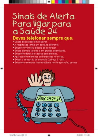 Sinais de Alerta
    Para ligar para
    a Saúde 24
    Deves telefonar sempre que:
    • Exista dificuldade em respirar.
    • A respiração tenha um barulho diferente.
    • Existirem vómitos difíceis de controlar.
    • Exista diarreia líquida e em grande quantidade.
    • Existirem dores de cabeça persistentes.
    • Aparecerem manchas ou borbulhas no corpo.
    • Existir a sensação de desmaio (cabeça à roda).
    • Existirem tremores incontroláveis nos braços e/ou pernas




Livro 12x17,5cm.indd 10                                      09/02/20 17:14:30
 