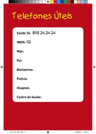 Telefones Úteis
          Saúde 24:       808 24 24 24

          INEM: 112

          Mãe:

          Pai:

          Bombeiros:

          Polícia:

          Hospital:

          Centro de Saúde:




Livro 12x17,5cm.indd 11                  09/02/20 17:14:30
 