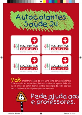 Autocolantes
              Saúde 24




    Vais         encontrar dentro do livro uma folha com autocolantes.
    Cola-os em locais bem visíveis da tua casa. Quando alguém da família
    ou um amigo se sentir doente, lembra-te sempre de pedir aos teus
    pais ou professor para ligarem para este número.



                          Pede ajuda aos t
                          e professores.
Livro 12x17,5cm.indd 2                                          09/02/20 17:14:21
 