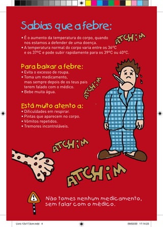Sabias que a febre:
    • É o aumento da temperatura do corpo, quando
      nos estamos a defender de uma doença.
    • A temperatura normal do corpo varia entre os 36ºC
      e os 37ºC e pode subir rapidamente para os 39ºC ou 40ºC.


    Para baixar a febre:
    • Evita o excesso de roupa.
    • Toma um medicamento,
      mas sempre depois de os teus pais
      terem falado com o médico.
    • Bebe muita água.


    Está muito atento a:
    • Dificuldades em respirar.
    • Pintas que aparecem no corpo.
    • Vómitos repetidos.
    • Tremores incontroláveis.




                         Não tomes nenhum medicamento,
                         sem falar com o médico.


Livro 12x17,5cm.indd 4                                       09/02/20 17:14:23
 