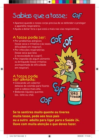 Sabias que a tosse:
    • Aparece quando o nosso corpo precisa de se defender e proteger
      o aparelho respiratório.
    • Ajuda a deitar fora o que está a mais nas vias respiratórias.


    A tosse pode ser:
    • Por problemas alérgicos
      (tosse seca e irritativa e às vezes
      dificuldade em respirar).
    • Por infecções respiratórias
      (tosse seca que leva
      à necessidade de cuspir).
    • Por ingestão de algum alimento
      ou brinquedo (tosse irritativa
      acompanhada de dificuldade
      em respirar).


    A tosse pode
    ser aliviada:
    • Colocando um cobertor
      debaixo do colchão para ficares
      com a cabeça mais alta.
    • Bebendo líquidos quentes
      (ex.: leite ou chá).




    Se te sentires muito quente ou tiveres
    muita tosse, pede aos teus pais
    ou a outro adulto para ligar para a Saúde 24.
    Ouve com muita atenção o que deves fazer.


Livro 12x17,5cm.indd 5                                      09/02/20 17:14:24
 