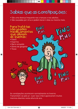 Sabias que as constipações:
    • São uma doença frequente nas crianças e nos adultos.
    • São causadas por vírus e podem durar 4 dias ou mesmo mais.


    Para tratá-las
    são usados
    medicamentos
    que aliviam
    as queixas:
    • Febre
    • Espirros
    • Nariz entupido
    • Dores de garganta
    • Tosse




    As constipações acontecem normalmente no Inverno.
    Transmitem-se pelo ar e por isso é fácil aparecerem muitos
    meninos doentes nesta altura do ano.



Livro 12x17,5cm.indd 6                                       09/02/20 17:14:26
 