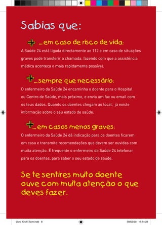 Sabias que:
                  ... em caso de risco de vida:
    A Saúde 24 está ligada directamente ao 112 e em caso de situações
    graves pode transferir a chamada, fazendo com que a assistência
    médica aconteça o mais rapidamente possível.


              ... sempre que necessário:
    O enfermeiro da Saúde 24 encaminha o doente para o Hospital
    ou Centro de Saúde, mais próximo, e envia um fax ou email com
    os teus dados. Quando os doentes chegam ao local, já existe
    informação sobre o seu estado de saúde.


             ... em casos menos graves:
    O enfermeiro da Saúde 24 dá indicação para os doentes ficarem
    em casa e transmite recomendações que devem ser ouvidas com
    muita atenção. É frequente o enfermeiro da Saúde 24 telefonar
    para os doentes, para saber o seu estado de saúde.



    Se te sentires muito doente
    ouve com muita atenção o que
    deves fazer.


Livro 12x17,5cm.indd 8                                       09/02/20 17:14:28
 