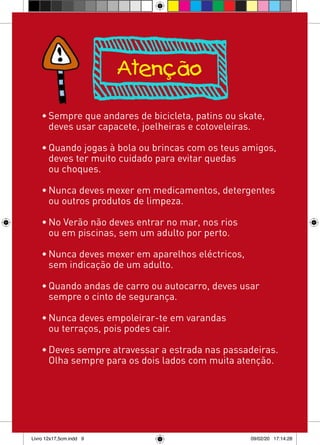 Atenção

    • Sempre que andares de bicicleta, patins ou skate,
      deves usar capacete, joelheiras e cotoveleiras.

    • Quando jogas à bola ou brincas com os teus amigos,
      deves ter muito cuidado para evitar quedas
      ou choques.

    • Nunca deves mexer em medicamentos, detergentes
      ou outros produtos de limpeza.

    • No Verão não deves entrar no mar, nos rios
      ou em piscinas, sem um adulto por perto.

    • Nunca deves mexer em aparelhos eléctricos,
      sem indicação de um adulto.

    • Quando andas de carro ou autocarro, deves usar
      sempre o cinto de segurança.

    • Nunca deves empoleirar-te em varandas
      ou terraços, pois podes cair.

    • Deves sempre atravessar a estrada nas passadeiras.
      Olha sempre para os dois lados com muita atenção.




Livro 12x17,5cm.indd 9                             09/02/20 17:14:28
 