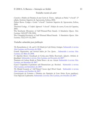 © 2008 L. S. Barreto – Iniciação ao Scilab                                                     10
                               Trabalhos recentes do autor

Conceitos e Modelos da Dinâmica de uma Coorte de Árvores. Aplicação ao Pinhal. “e-book”. 2ª
edição. Instituto Superior de Agronomia, Lisboa, 2004.
Pinhais Bravos. Ecologia e Gestão. “e-book”. Instituto Superior de Agronomia, Lisboa,
2004.
Theoretical Ecology. A Unified Approach. “e-book”. Edição do autor, Costa de Caparica,
2005.
The Stochastic Dynamics of Self-Thinned-Pure Stands. A Simulative Quest. Silva
Lusitana, 14(2):227-238, 2006.
The Changing Geometry of Self-Thinned Mixed Stands. A Simulative Quest. Silva
Lusitana, 15(1):119-132, 2007.

Trabalhos submetidos para publicação

The Reconciliation of r-K, and C-S-R Models for Life-History Strategies. Submetido à revista
Silva Lusitana, em Fevereiro de 2004.
Growth, Regeneration, and Survival Indices for Tree Species. . Submetido à revista Silva
Lusitana, em Maio de 2004.
O Algoritmo Barcor: Classificação de Cortiça para Rolhas Recorrendo a Quatro Atributos de
Qualidade. Submetido à revista Silva Lusitana, em Fevereiro de 2007.
Simulação do Carbono Retido no Pinhal Bravo e da sua Acreção. Submetido à revista Silva
Lusitana, em Setembro de 2007.
Gause’s Competition Experiments with Paramecium sps. Revisited.. Submetido à revista
Silva Lusitana, em Setembrro de 2007.
The Blended Geometry of Self-Thinned Uneven-Aged Mixed Stands. Submetido à revista
Silva Lusitana, em Outubro de 2007.
Caracterização da Estrutura e Dinâmica das Populações de Lince Ibérico (Lynx pardinus).
Uma Digressão Exploratória. Submetido à revista Silva Lusitana, em Outubro de 2007.
 